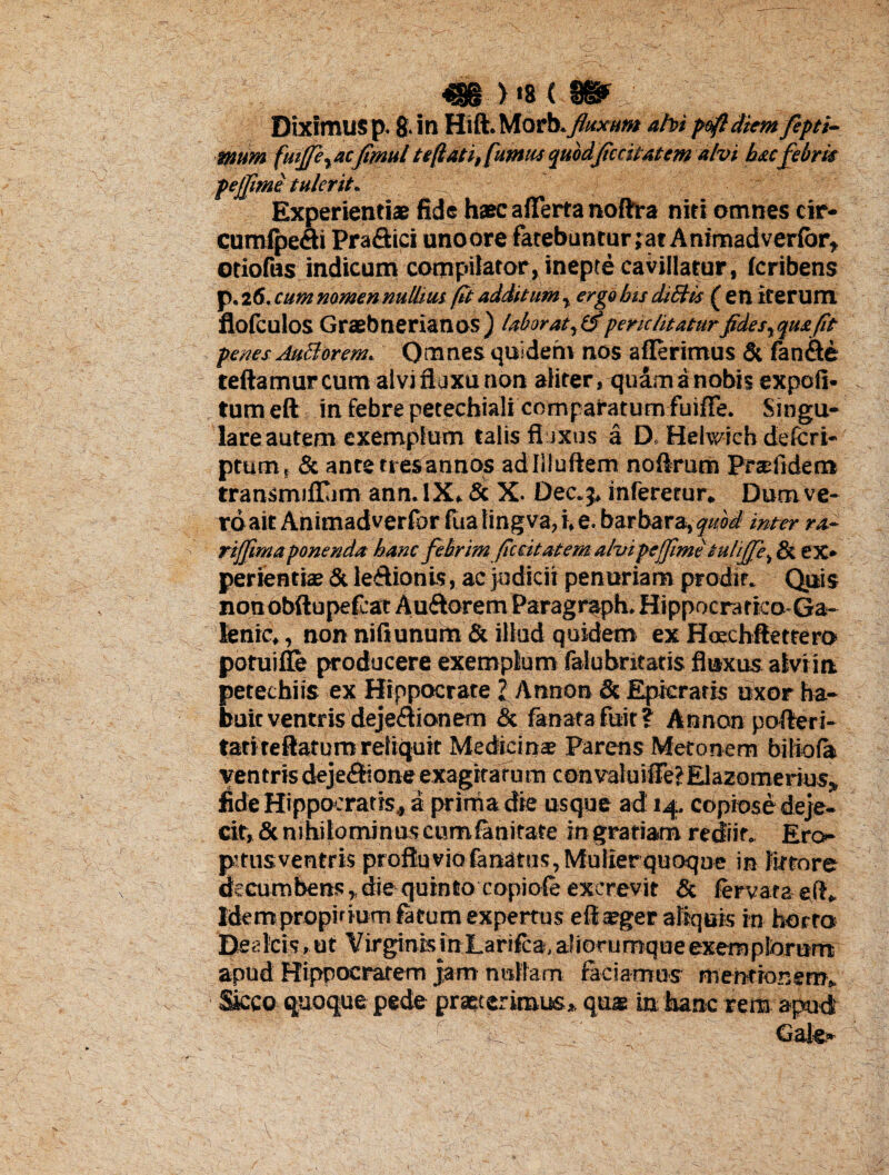Diximus p. 8. in Hift. Morb.fuxum abi poft diem ftpti- mttm fuijfe^ac fimul teftati, fumus quod feritatem alvi hac febris pejjime tulerit. Experientiae fide haec afferta noftra niti omnes cir- cumfpech Pra&ici uno ore fatebuntur ;at A nimad verior, otiofus indicum compilator, inepte cavillatur, fcribens p. 26. cum nomen nulhm fit additum, ergo bis diStis ( en iterum flofculos Graebnerianos) laborat, (f pene luatur fides, quafit penes Aucdorerru Qmnes quidem nos afferimus & fan&e teftamur cum alvi fluxu non aliter, quam a nobis expoli- tum eft in febre petechiali comparatum fuiffe. Singu¬ lare autem exemplum talis fluxus a D. Helwich deleri- ptum, & ante rt esannos adliluftem noftrum Pr adi dem transmiflum ann.IX. & X. Dec.j, inferetur. Dum ve¬ ro ait Animadverfor lita tingva, i. e. barbara, quod inter ra- l rijfima ponenda hanc febrimfecit at em abi pe fimetu.lijfe% & ex¬ perientiae & leftionis, ac judicii penuriam prodit. Quis nonobftupefcat Au&oremParagr^ph. Hippocratico-Ga- lenrc,, non nili unum & illud quidem ex Hoechftettero potuifle producere exemplum falubritatis fluxus alviin petechiis ex Hippocrate l Annon & Epicratis uxor ha¬ buit ventris deje<ffionem & fanata fuit ? Annon pofferi- tatiteftatura reliquit Medici nx Parens Metonem biliola ventris deje&lone exagitatu m convaluiiTe?Elazomerius, fide Hippocratis, a prima die usque ad 14. copiosedeje- cit,&nihilominus cumfanitate in gratiam rediit. Ero- pstus ventris profluviofanatus,Mulierquoque in fetore decurobens,die quinto copiole excrevit & fervaraeff. Idem propidum fatum expertus eff seger aliquis in horto Deckis.ut Virginis in.Larifca,aliorumqueexemptorum* apud Hippocratem jam nullam faciamus mentionem. Sicco quoque pede praeterimus,, quas in hanc rem apud f- t . • ( ~ ■ - . ' \ \
