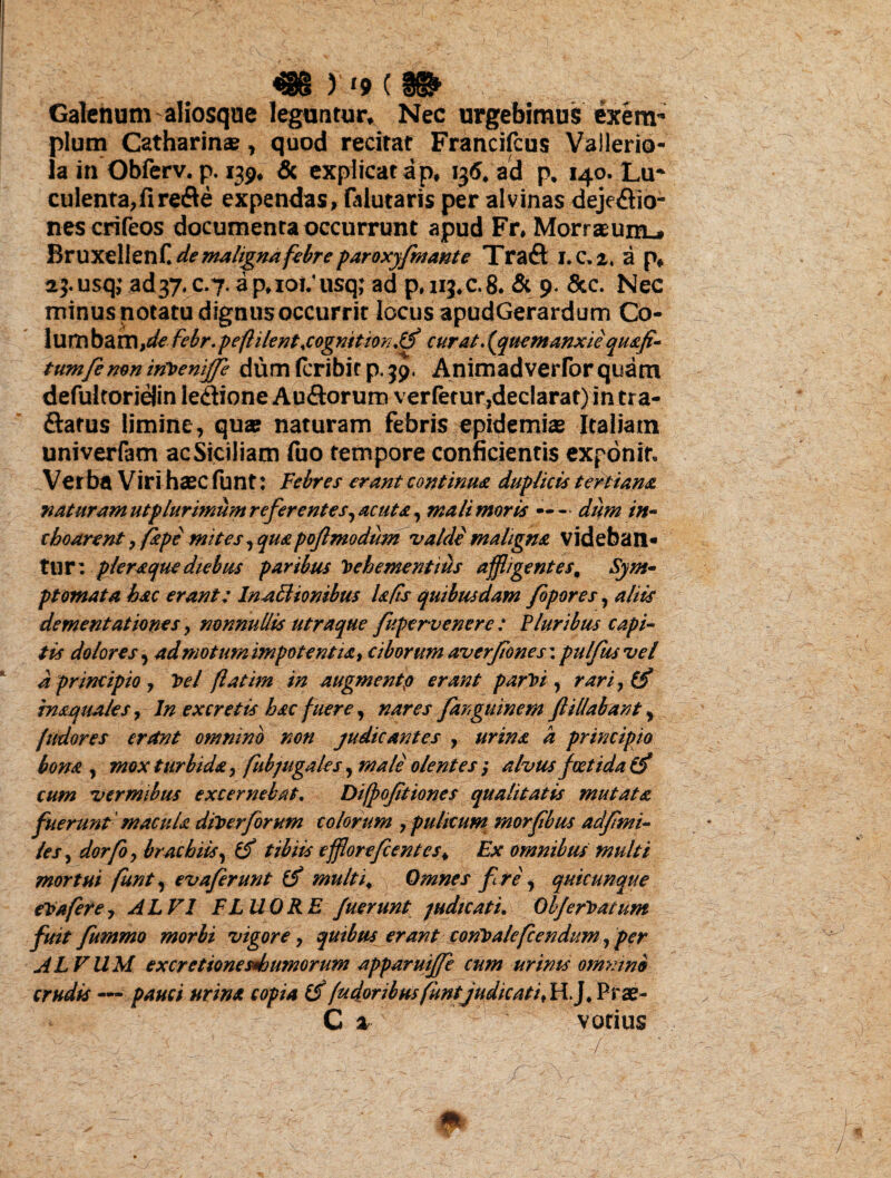 Galenum aliosque leguntur Nec urgebimus exem* pium Catharinae, quod recitat Francifcus Vallerio- la in Obferv. p. 139, & explicat ap, 136. ad p, 140. Lu¬ culenta, fi refte expendas, {Mutaris per alvinas dejectio¬ nes crifeos documenta occurrunt apud Fr, Morraeum.# BruxellenH de maligna febre paroxyfmante TraCt I.C,2, a p, aj.usq; ad37.c.7.ap,ioi/usq; ad p,iij*c.8. & 9. &c. Nec minus notatu dignus occurrit locus apudGerardum Co¬ lumbam,^ fcbr. peflilentxogmtmutf curat. {quem anxie quafi- tumfemn trftenijje dum (cribic p. 39. Animadverfor quam defultoriejin le&ione Au&orum verfetur, declarat) in tra- ftatus limine, quae naturam febris epidemis Italiam univerfam ac Siciliam fuo tempore conficientis exponit. Ve r ba Vir i haec fu n t: Febres erant continua duplicis tertiana ?iaturam ut plurimum referentes, acuta, mali moris — - dum in- choarent 9 (ape mites, quapofimodum valde maligna videban¬ tur: pleraque diebus paribus hebe me ritius affligentes; Sym¬ ptomata, hac erant; Inattionibus Is fis quibusdam fipores, aliis dementat iones, nonnullis utraque fupervenerc : Pluribus capi¬ tis dolores, ad motum impotentia 9 ciborum averfiones\ pulfusvel d principio, hei flatim in augmentp erant par hi , rari,& inaquates, In excretis hac fuere, nares far,ginnem ftHiabant y fudores erant omnino non judicantes , urina a principio bona , mox turbida, fubjugales, male olentes ; alvus foetida (ff cum vermibus excernebat. Difpofitiones qualitatis mutata fuerunt ' macula diherforum colorum , pulicum morfibus adfmi¬ les, dorfoy brachiis, tibiis efflore fient es ^ Ex omnibus multi mortui funt, evafierunt multi* Omnes fi re, quicunque ehafere, ALVI FLUORE fuerunt judicati. Obferhatum fiuit fummo morbi vigore, quibus erant conhalefcendum, per ALVUM excretionesdjumorum apparuiffe cum urinis omnino crudis — copia (f (udioribus funtjudicat i Prae- C z votius .; - n . ' ‘ /r ■ • / / ■ ’ _ ' - ■ ^ s Jir