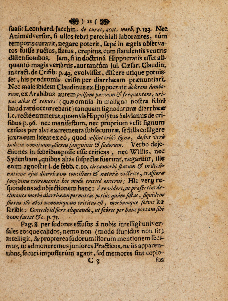 m) »f m fuafitLeonhard.fecchin. de emat, acut. morb, p.nj. Nec Animadverfor, fi ullos febri perechiali laborantes, tum temporis curavit, negare poterit, fepe in sgris obferva- tos fuifie rufius, flatus, crepitus, cum flatulentis ventris diftenfiombus, Jam>fi indoftrina Hippocratis effer ali¬ quanto magis verfariis,aut tantum Jul. Caffar.Claudinv intraff.de Crifib: p.43. evolvifler, difeere utique potuis- fet, his prodromis crifin per diarrhasam praenuntiari*, Nec male ibidem Claudinus ex Hippocrate dolorem lumbo- rnm, CX Arabibus autem 'pullum parvum fi frequentem, uri¬ nas albas (S tenues (quae omnia in maligna noftra febri* haud rardoccurrebarit) tanquam ligna futurae diarrhaear l»c»reffeenutnerat,quam vis Hippolytus Salvjanus de cri- fibus p. 9<S. nec manifeflum, nec proprium velit lignumr crifeos per alvi excrementa fubfecuturae, (edida colligere juxta eum liceat exeo, quod adflnt crifls flgna, deflnt ver» indicia vomituum fluxus (ang vinis (ffudorum. Verbo deje* fliones in febribuspoife effe criticas , nec Willis, nec Sydenham,quibus alias fufpeffa: fuerunt, negarnnt, ille enim agnovit l.defebb.C, IO.circa morbi flatum (f in decld natione ejus diarrhaam conciliari (f natura viclrice rcrafflor a JangVimsexcrementa hoc modo critice excerni'. Hic verg re- fpondens adobjeffionem haneI e revideriyUtpr&fertimde- cknante morbo diarrhxampermittas potius quam fiflas, flquidenr fluxus ille ahi normunquam criticus eft, morbumque fi Ivit ita feribir - Concedo id fieri aliquando y. utfebris per hanc portamflbi iramfaciat (f c. p.yt. < - , Pag.g, per ludores effufos a nobis infelligi unxver- feles eosquecalidos,nemo non (modo ffupidus non fit) intelligit. & propterea fudorum illorum mentionem feci¬ mus, ur admoneremus juniores Prafiicos, ne iis apparen¬ tibus, {ecuriimpofterum agant, fed memores fint eopio- - ■ ; C | ■ fos J