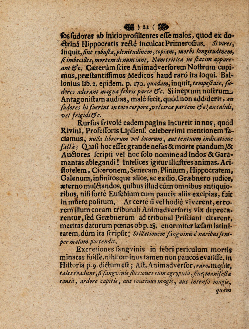fos fudores ab initioprofilientes efle malos, quod ex do* &rina Hippocratis re&e inculcat Primerofius. si vires, inquit,/»* robufta,plenitudinem, coptam, morbi longitudinem, fi imbecilles, mortem denunciant. Nam er Mea ne flatim appare¬ ant &c. Caeterum fcire Animadverforem Noftrum cupi¬ mus, praeftantilfimos Medicos haud raro ita loqui. Bal- lonius Iib.2, epidem. p. 170, quadam, inquit, tempeftate,fli* dores aderant magna febris parte (fc. Si ineptum noftruitL» Antagoniftam audias, male fecit,quod non addiderit, an fudores hi fuerint in toto corpore tvelcirca partem (fici an calidi, vel frigidi (f c. Rurfus frivole eadempagina incurrit innos, quod Rivini, ProfelToris Lipfienf celeberrimi mentionem'fa¬ ciamus, nulla librorum Vel Jocorum, aut textuum indicatione faBai Qoafi hoc eflet grande nefas & morte piandum,’& Au&ores fcripti vel hoc folo nomine ad Indos &Gara- mantasablegandi! Infelices igiturtlluftresanimas,Ari- ftotelem, Ciceronem, Senecam, Plinium, Hippocratem, Galenum, infinifosque alios, ac exilio, Graebnero judice, sterno mul&andos, quibus illud cum omnibus antiquio¬ ribus, nififorte Eufebium cum paucis aliis excipias, fuit in mbrte politum, At certe fi vel hodie viverent, erro¬ rem illum coram tribunali Animadverforis vix depreca¬ rentur, fed Grtebnerum ad tribunal Prifciani citarent, meritas daturum poenas ob p. 28. enormiter latfam latini¬ tatem, dum ita Icripfit* Stillationem fmgvinis e naribusJent* per malum portendit. Excretiones fangvinis in febri periculum mortis minatas fuifie, nihilominus tamen non paucos evafifie, in Hiftoria p.p.di&umeft; Aft, Animadverfor,^<),inquif, tales eVadunt,fi/angvinisfluxiones cum agrypnia, finei manifefta causa, ardore capitis, aut continuo magis, aut inienfo magis, qudm X <