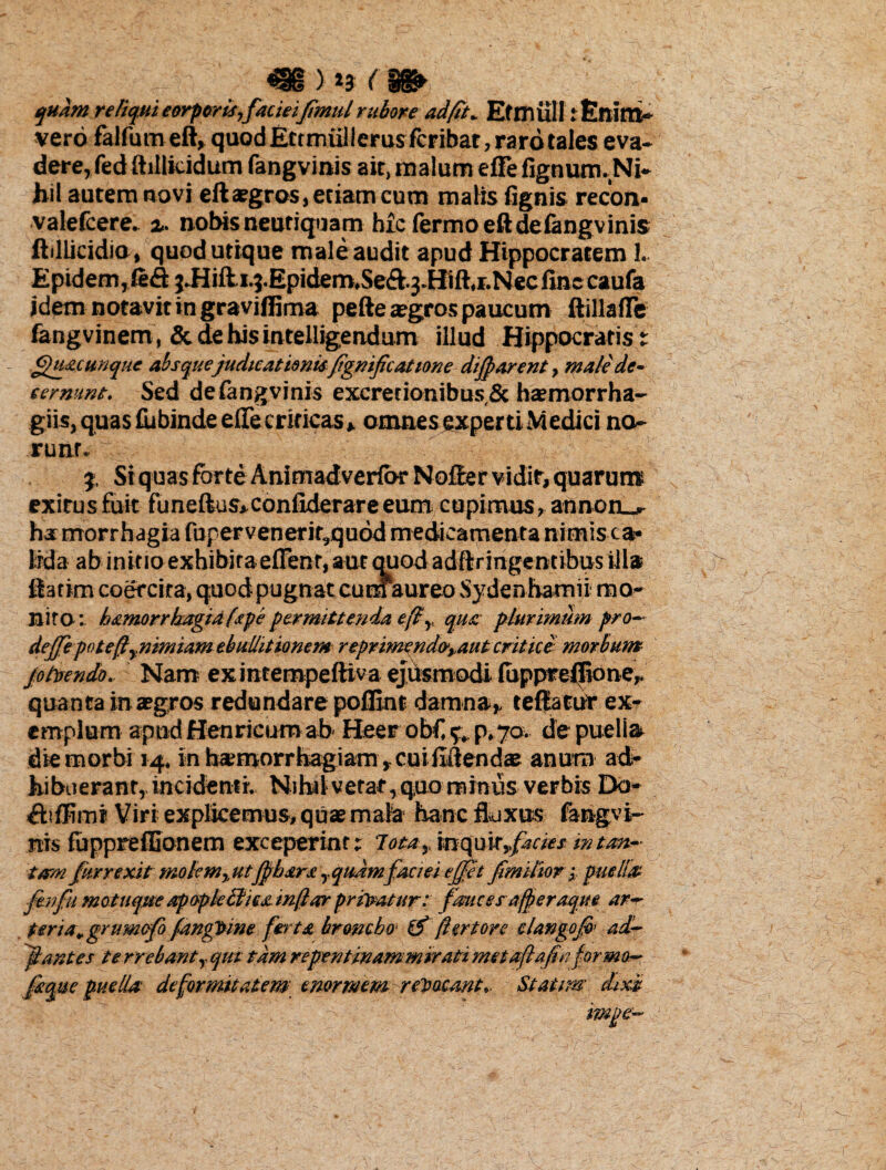 m> *3 (m quam reliqui eorpori.i,facieifimul rubore ad fit* Ef miill: Enim- vero falfurn eft, quodErtmiillerus fcribar, raro tales eva¬ dere, fed ftillicidum fangvinis ait, malum e fle fignum.Ni- hil autem novi eft aegros, etiam cum malis (ignis recon- valefcere. %. nobis neutiquam b£c fermoeftdefangvinis ftillicidia, quod utique male audit apud Hippocratem I. Epidem,(e£l j.Hifti.j.Epidem.Se<ft.3.Hift,r.Necfinccaufa idem notavit in graviflima pefte tegros paucum ftillaflTe (angvinem, & de his intelligendum illud Hippocratis; Quacunque absque judicationisfignificat tone dijparent, male de- cernunt. Sed de fangvinis excretionibus Sc haemorrha- giis, quas (ubinde efte criticas * omnes experti M edici no runr. j, St quas forte Animadvertor Nofter vidit, quarum exitus fuit funeftus»confiderare eum cupimus, annoru- hamorrhagia fupervenerit,quod medicamenta nimis ca¬ lida ab initio exhibita effenr, aut quod adftringentibus illa ftatirn coercita, quodpugnat cum aureo Sydenhamii mo¬ nito; h&morrkagia (spe permittenda efiy qua plurimum pro- deffe potefi^nimiam ebullitionem reprimendo',.aut erit ice morbum jo frendo. Nam exintempeftiva ejusmodi fuppreflione,. quanta in aegros redundare poflint damna,, teftatur ex¬ emplum apudHenricumab' Heer ob€ f, p.70- de puelia die morbi 14. in hamorrhagiam, cniflftenda? anurn ad¬ hibuerant, incidenti. Nihi) vetat,quo minus verbis Do- Atffimi Viri explicemus, quae mala hanc fluxus fangvi¬ nis fuppreffionem exceperint; lota,. mc\n\x,facies m tan¬ tam fur rexit tnolem%utJpbara yqudmfaciei ejfet f mitior, puelis ftnfu motuqueapopkttieainftaerprfratar: fmessa/peraque ar¬ teria, grumefo fangtrine ferta broncho- ifi ftertore clango fi- ad¬ itantes terrebantyCjui tdmrepentinammiratimetaftafinforma- faqtte puelis deformitatem enormem retacsnt. Statim dixi