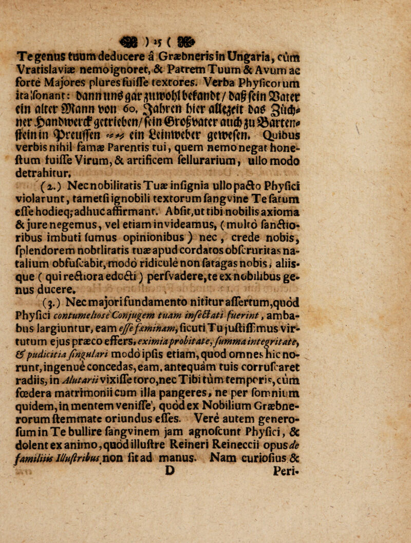 Te genus tuum deducere a Grabneris fn Ungaria, cum Vratislaviae nemo ignoret, & Patrem Tuum & Avum ae forte Majores pluresfuifle textores. Verba Phyfrcorum ita ifonant: bcmn tinggaraurcoblbcfanbt/b<$ feirt 33atcc cin aircr 9)iann bon 60, 3abrcn bicr atterit bos 3»d)# ner £anbttw<f qmieben/ fdn @ro§batcr aucb gu S&arttn* ftctn in <prcuffen «in Ccinwebcr gcttxfm, Opibus verbis nihil famae Parentis tui, quem nemo negat hone- ftum fuifle Virum, & artificem fellurarium, ullo modo detrahitur, (z.) NecnobiliratisTuaeinfignia ullo pafto Phy fici violarunt, tametfi ignobili textorum fangvine Te fatum efle hodieq; adhuc affirmant. Abfit,ut tibi nobilis axioma & jure negemus, vel etiam invideamus, (multo fanflio* ribus imbuti (umus opinionibus ) nec , crede nobis, fplendorem nobtlitatis tuae apud cordatos obferuritas na¬ talium obfufeabit, modo ridicule non fatagas nobis, aliis* que (qui refhora edc&i) perfvadere,te ex nobilibus ge¬ nus ducere, (3.) Necmajorifundamentonititura{Tertum,qu6d Phy fici contumeliose Conjugem tuam infe&ati fuerint, amba¬ bus largiuntur, eam effifeminam,fcuti Tu juftiflEmus vir¬ tutum ejus praeco e ffe rs, eximia probitate, fumma integritate, (5pudicitia jingulari modoipfis etiam, quod omnes hic no¬ runt,ingenue concedas,eam. antequam tuis corrufraret radiis, in A/utariivixiffe toro, nec Tibi tum temporis,cum foedera matrimonii cum illa pangeres, ne per fomnium quidem, in mentem venifle’, quod ex Nobilium Graebne- rorum ftemmate oriundus efies. Vere autem genero- fumin Te bullire fangvinem jam agnofeunt Phyfici, & dolent ex animo, quod illuftre Reineri Reineccii opus^c familins lUuftribus non fit ad manus. Nam curiofius& D Peri.
