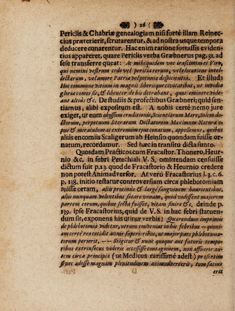 Periclis & C habriae genealogia m nifi forte illam Retncc- cius praeterierit, fcrutarentur,&ad noftrausquetempora deducere conarentur. Hac enim ratione fbrtaffis eviden¬ tius appareret, quare Periclis verba Graebnerus pag.31. ad fefe transferre qUeat: Jc mihi quidem vos irafciminiei Viro% qui nemini loefirum cedo vel peritia rerum, vel elocutione intel- /eBarum, vel amore Patria Tselpecunia deficientia. Et Ii ludi Hoc commune tutium in magnis liberisque civitatibus, ut iritndia gloria comes fit, (f libenter debisdetrahant, quos eminere'ride¬ ant altius tfc. De ftudiis & profectibus Grsbneri; quid fen- tiamus, alibi expolitum eft. A nobis certe nemo jure exiget, Ut eum abyffum eruditionis^Scientiarum Mare^Sokm do- Horum.) perpetuum lit er arum Dictatorem Maximum Naturae- pus & miraculum ac extremum ejus conatum, appellemus » quibus alias encomiisScaligerum ab Heinfio quondam fume or¬ natum, recordamur. Sed haec in tranfitu di&a funto. Quosdam PraCticoscum Fracaftor.Thonero,Heur- nio &c, in febri Petechiali V. S. omittendam cenfuifte diCtum fuit p.13. quod de Fracaftorio «ScHeurnio credere non poteft Animadverfor. At vero Fracaftorius l.j, c. 6. p. 138. initio teftaturcontroverfiam circa phlebotomiam tuifle ortam, aliis protinus IS largefangvinem haurientibus, aliis nunquam 1>clentibus fecare venam, quod vidiffent majorem partem eorum,quibus Jefia fuiffet, Tritam finire (fc. deinde p. 139. ipfe Fracaftorius, quid de V.S. in hac febri ftatuen- dum fit,exponens his Utitur verbis} guarendum imprimis de phlebotomia indetur rutrum contremat in his febribus —quoni¬ am certe res, cecidit annisfisperioribus, ut majorparsphkbotsma- torum perierit,-Si igitur (f nunc quaque aut futuris tempo¬ ribus extrinfecm videris accefiffe contagionem y non affueris au¬ tem circa principia ( ut Medicus rarifljme adeft ) prafertim ec adeffe magnam plenitudinem animadverteris, tum fatim