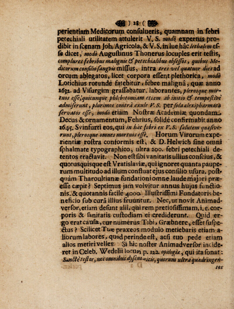 4B-: >*«-(■«► periendam Medicorum confulueris, quamnam in febri petechiali utilitatem attulerit V. S. modo expertus pro¬ dibit in fcenam Joh, Agricola, & V. S, iniue hac let halem ef- fe dicet,' modo Auguftinus Thonerus locuples erit teftis, complures febribus malignis petechia/ibus obfejfos, quibus Me¬ dicorum conjtliofangois milTus,intra tres vel quatuor dies ad orcum ablegatos, licet corpora elfent plethorica, modo Lotichius rotunde fatebitur»febre maligna, quae anno i6ji. ad Vifurgim graflabatur, laborantes, plerosque mor¬ tuos effe^quicunque phlebotomiam etiam ab initio (f tempeftiloe admiferunt, plurimos contra exti/e y. S. petfolaalexipharmacu fervat os e(fe, modo etiam Noftrae Academiae quondam-. Decus & ornamentum, Fehrius, folideeonfirmabitanno 164$. Svinfurti eos, qui in hac febri ex F.S, falutem qmfive- runtjplerosque omnes mortuos ej/e. Horum Virorum expe¬ rientiae roftra conformis eft, & D.Helwich fine omni fphalmate typographico, ultra 200. febri petechiali de¬ tentos tranavit. Non eft fibi vanitatis ullius conlcius, & quotusquisque eft Vratislaviae, qui ignoret quanta paupe¬ rum multitudo ad illum confluat ejus confilio ufura, poft* quam Tharoultianae fundationi omne laude majori prae- efFe caepit? Septimus jam volvitur annus hujus funflio- nis, & quotannis facile 4000. Illuftriflimi Fundatoris be¬ neficio fub cura illius fruuntur, Nec, ut novit Animad- verfor,etiam delunt alii, qui rem pretiofiffimam, i. e.cor¬ poris St faniratis cuftodiam ei crediderunt. Quid er¬ go eratcaufsfc,curnu»erus Tibi, Graebnere, effer fufpe- ftus? Scilicet Tuae praxeos modulo metiebaris etiam a- liorum labores, quod perinde eft, aefi tuo pede etiam alios metiri velles Si hic nofter Animadverfor incide- IWt JliUVtW W, mas,/