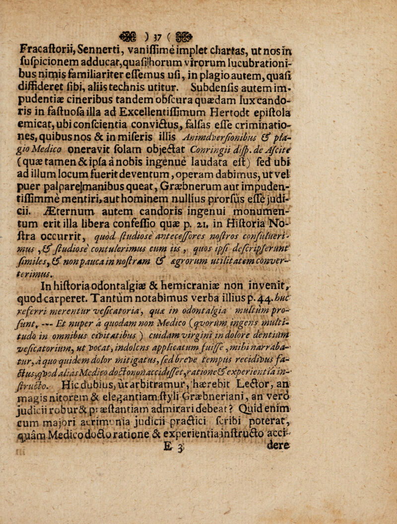 Fracaftorii,Sennerti, vaniffime implet chartas, utnosm fulpicionem adducat,quafijhornm virorum lucubrationi¬ bus nimis familiariter efiemus uii, in plagio autem, quali diffideret libi, aliis technis utitur. Subdenfis autem im¬ pudentia? cineribus tandem obfcura qusedam lux cando¬ ris in faftuola illa ad Excellentiffimum Herrodt epiftola emicat, ubi confcientia convi&us, fallas efle criminatio¬ nes, quibus nos & in miferis illis Animdiierjtombiu & pla¬ gio Medico oneravit lolam objedat Conrmgii diJp.de Ajcite C quas tamen & ipla a nobis ingenue laudata eA) fed ubi ad illum locum fuerit deventum, operam dabimus, ut vel puer palparejmanibusqueat, Graebnerum aut impuden- tiffimmejnentirhauthominem nullius prorfus effejudi- eii. Sternum autem candoris ingenui monumen¬ tum erit illa libera confeffio quae p. u, in Hiftoria No- ftra OCCUrrit, quod ftudiose' avtecejfores nojiros confuhteri- mus , &Jludiose contulerimus cum iis, quos ipfi dejcripjerunt' fimilesy(S) nonpauca in nojlram Cf agrorum utilitatemcbnver-- terimus,- In hiftoria odontalgiae & hemicraniae non invenit* quod carperet. Tantum notabimus verba illius p.44.huc referri merentur vejicatoria, qua in tidontalgia multum pro¬ bant, — Et nuper a quodam non Medico {qvortim ingens multi- tudo in omnibus civitatibus) cuidam virgini in dolore dentiunt vejicatorium, ut Vocat, indolcns applicatum Juiffe ytnihi narraba¬ tur,d quo quiclem dolor mitigatus, fed.br CVe templis recidivusfa- Slus,qVodalidsM£dieodoElono!iaccidi0tiratione&experieKtidin-' firuclo. Hicdubius,uitarbitramurv;h*r.ebit' Leflor, an magis nitorem elegantiam ftyli Grasbneriani , an vero judicii robur 5t p: agftanciam admirari debeat ? Quid enim cum majori acrimonia judicii pra<ftici fcribi poterat, suam Medieodo&o ratione & experientia inftru<fto accii' Er $ dere