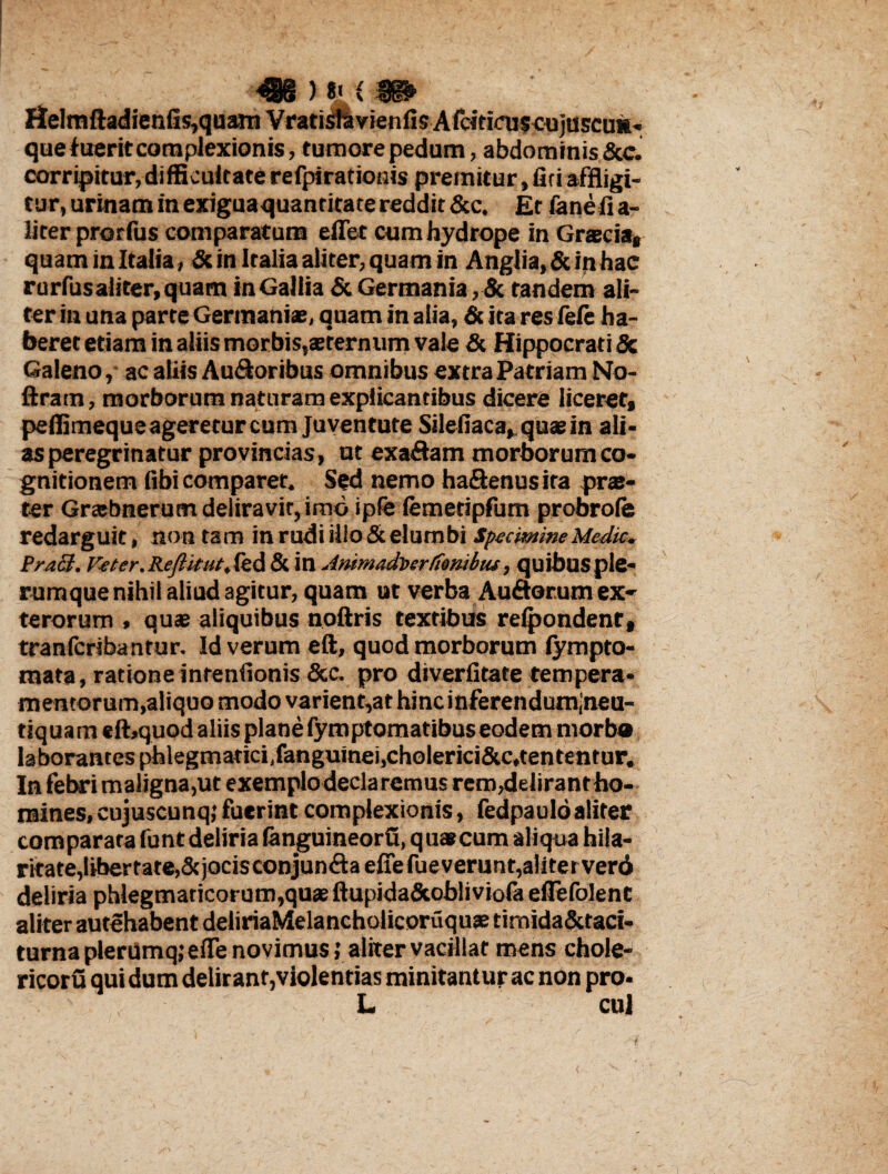 4§§ ) *' { fp fielmftadienfis,quarn Vratisf&vienfisAfcitiaiscujuscuii- que luerit complexionis, tumore pedum, abdominis &c. corripitur, difficultate refpiratiouis premitur, fiti affligi¬ tur, urinam in exiguaquantitate reddit &c. Et fane fi a- liter prorfus comparatum effet cum hydrope in Grsecias quam in Italia, & in Italia aliter, quam in Anglia,&inhac rurfusaliter, quam in Gallia & Germania, «Sc tandem ali¬ ter in una parte Germaniae, quam in alia, & ita res fefe ha¬ beret etiam in aliis morbis,aererniim vale & Hippocrati & Galeno, ac aliis Au&oribus omnibus extra Patriam No- ftratn, morborum naturam explicantibus dicere liceretf peilimeque ageretur cum Juventute Silefiaca,quasin ali¬ as peregrinatur provincias, ut exadam morborum co¬ gnitionem fibi comparet. Sed nemo ha&enusira prae¬ ter Grsebnerutn deliravit, imo ipfe lemetipfum probrofe redarguit, non ta m in rudi illo & elum bi Specimine Medie. PraEt. Veter. Reflitut, led & in Animadberfonibtu, quibus ple¬ rumque nihil aliud agitur, quam ut verba Auftorumex* terorum , quae aliquibus noftris textibus rdpondent, tranferibantur. Id verum eft, quod morborum lympto- mata, ratione intentionis &c, pro diverfitate tempera¬ mentorum,aliquo modo varient,at hincinferendumjneu- tiquam elbquod aliis plane fymptomatibus eodem morb® laborantes phlegmaticiifanguinei,choIerici5cc,tententur. In febri maligna,ut exemplo declaremus rem,delirantho- mines.cujuscunq; fuerint complexionis, fedpaulo aliter comparata funt deliria fenguineorfl, qua*cum aliqua hila¬ ritate, libertate, &jocisconjun<ftaefiefueverunt,aliterver6 deliria phlegmaticorum,quas ftupida&obliviofa eflefolent aliter autehabent deliriaMelancholicoruquae timida&taci- turna plerumq; ede novimus; aliter vacillat mens chole- ricoru qui dum delirant,violentias minitantur ac non pro- L cui