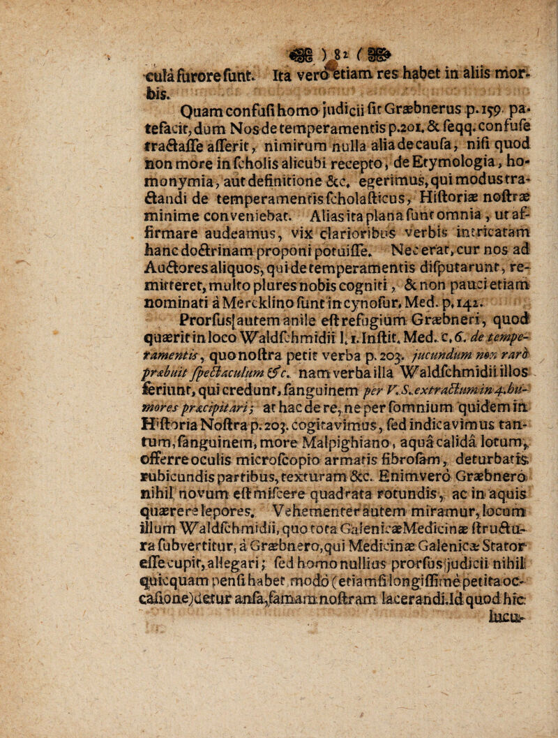 eufa fUrore finit. Ita verottiarn. res habet in aliis mor- tws. Quam confufi homo judicii fit Grsebnerus p. 179 pa¬ tefacit, dum Nosde temperamentis p.201. & feqq. confufe fraftafie aflerit, nimirum nulla alia decaufa, nili quod honmore in fcholis alicubi recepto, de Etymologia, ho- ihonymia, aut definitione 5cc, egerimus,quimodustra* £tandi de temperamentisfcholafticus, Hiftoris nofttae minime conveniebat. AUasitapianafunf omnia , ut af¬ firmare audeamus, vix clarioribus verbis intricatam hanedo£lrinam proponi potuifre» Nec erat, cur nos ad Au&ores aliquos, quidetemperamentis difputaruht \ re¬ mitteret, multo plures nobis cogniti, &non pauci etiam nominati aMercklino funt incynofur, Med. p.iq-i. ProrfusJ autem anile eft refijgium Grsbneri, quod quaeritin loco Waldfchmidii 1. I.lnftit. Med. c, 6, de tempe¬ ramentis , quonoftra petit verba p. 203-. jucundum nm rara prsbuitfpeEiacutumc. namverhailla Waldfchmidiiillos feriunt, qui credunt, fanguinemj^r v..s*,extraBumm4.bu- mores pr&cipuari -, at hac de re, ne per fomnium quidem in. SPftoria Noftra p. 203. cogitavimus, fed indicavimus tan¬ tum, fanguinem, more Malpighiano, aqua calida lotum ,, offerre oculis microfcopio armatis fibrofam v deturbatis; rubicundispar ribus, texturam Sic. Enimverd Graebnerd nihil novum dlmifcere quadrata rotundis, ac in aquis quasrere lepores. Vehem er:ter autem miramur, tocum iilum Waldfchmidii, quo tota GaifenicseMedicin® flr di¬ ra fubvertitur, a Graebnero.qui Medicin® Galeniea; Stator efiecupit, allegari ,' fed homo nullius prorfusjjudicii nihil quicquam penfihabet Tnodd(et?amfi longi flimepetitaoc-