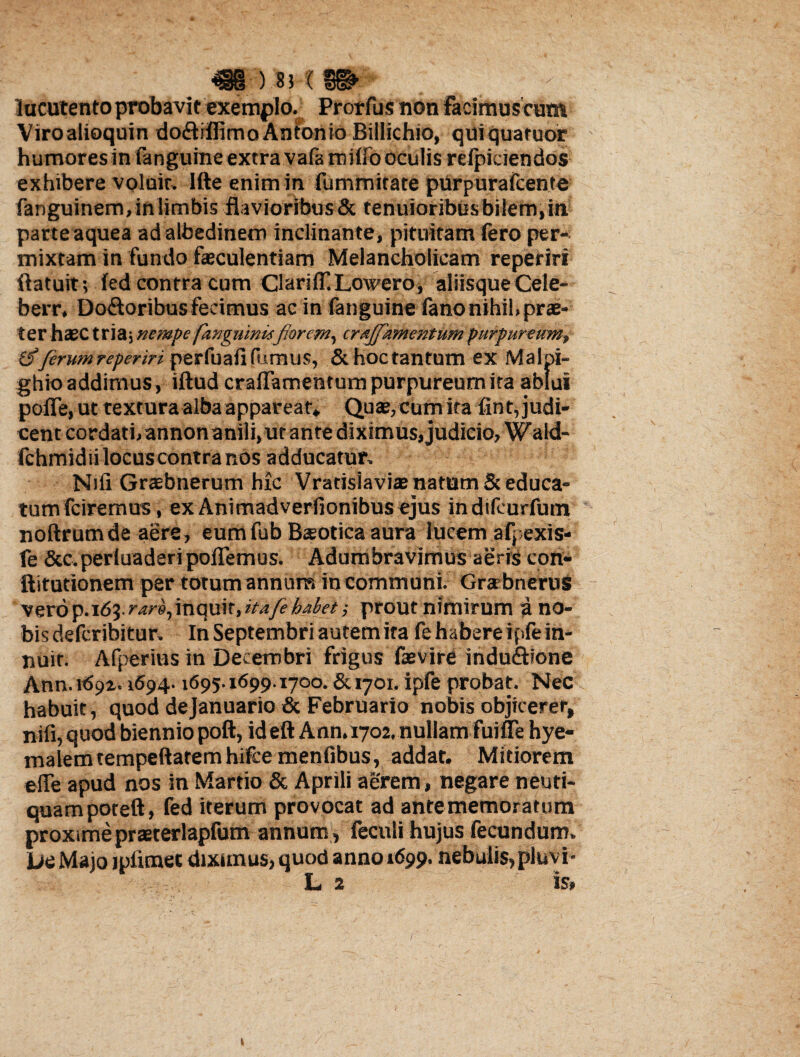 luculento probavit exemplo. Prorfus non facimus cum Viroalioquin doftiffimo Antonio Billichio, quiquaruor humores in fanguine extra vafamido oculis reficiendos exhibere voluit. Ifte enim in fummitate purpurafcente fanguinem,inlimbis flavioribus & tenuioribus bilem, in parte aquea adalbedinem inclinante, pituitam fero per¬ mixtam in fundo faeculentiam Melancholicam reperiri (latuit; (ed contra cum Clariif Lowero, aliisqueCele- berr, Do£loribusfecimus ac in fanguine (anonihil,prae¬ ter haec tria; nempe fangnmUfiorcm, crajfzmentum purpureum, ferumreperiri perfuali fumus, & hoc tantum ex Malpi- ghio addimus, iftud craffamentum purpureum ira ablui poflfe, ut textura alba appareat* Quae, cum ita fint, judi¬ cent cordati/annonanili, ut ante diximus, judicio, Wald- fchmid ii locus contra nos adducatur. Nili Graebnerum hic Vratisiaviae natum & educa¬ tum fciremus, ex Animadverfionibusejus indifeurfuin noftrumde aere, eumfub Bsotica aura lucem afpexis- fe &c.perluaderipoffemus. Adumbravimus aeris con- ftitutionem per totum annum in communi. Gra bnerus vero p. 163. r^,itiqtfit, itafeb&kt; prout nimirum a no¬ bis defcribitur. In Septembri autem ira fe habere ipfe in¬ nuit. Afperins in Decembri frigus faevire indu&ione Ann.itfpi. 1694.1695.1699.1700. & 1701. ipfe probat. Nec habuit, quod dejanuario & Februario nobis objicerer, nifi, quod biennio poft, id eftAnn. 1702, nullam fuifle hye- malemtempeftaremhifcemenfibus, addat. Mitiorem e(Te apud nos in Martio & Aprili aerem, negare neuti- quampoteft, fed iterum provocat ad ante memoratum proxime prsterlapfum annum , feculi hujus fecundum. Uc Majo ipiimec dixunus, quod anno 1699. nebulis, pluvi- L 2 is»