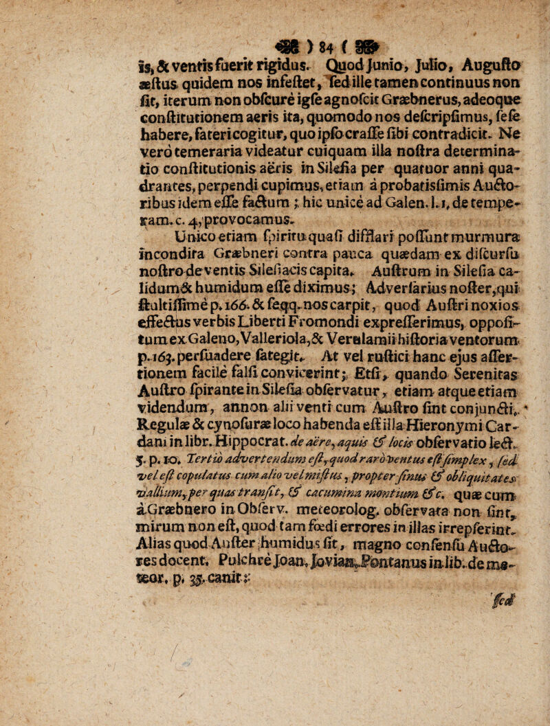 mruim Is, & ventis fuerit rigidas. Quod Junio, Julio, Augufto aedus quidem nos infeftet, fed ille ramen continuus non fit, iterum non obfeure igfe agnofcit Graebnerus, adeoque conftitutionem aeris ita, quomodo nos defcripfimus, lefe habere, fatericogitur, quoipfocrafle fibi contradicit. Ne vero temeraria videatur cuiquam ilia nodra determina¬ tio conditutioais aeris in Sikfia per quatuor anni qua¬ drantes, perpendi cupimus, etiam a probatisfimis Ausio¬ ribus idem ede fa&um ; hic unice ad Galen. l.i, de tempe¬ rare. c. 4,provocamus. Unico etiam fpirituquaff difflari poliunt murmura incondita Grabneri contra pauca quaedam ex dilcurfu nodro deventis Silefiacis capita, Audrum in Silefia ca- iidumSc humidum efle diximus; Adverlarius noder,qui llultilfemep»i6A&feqq. nos carpit, quod Auftri noxios effe&us verbis Liberti FYomondi expreflerimus, oppofi- tumexGaleno,VallerioIa,& Veralamii hidoria ventorum, p. 169. perfuadere lategit, At vel rndici hanc ejus afier- tionem facile falli convicerint $ Etfi* quando Serenitas Audro fpirante in Silefia; oblervatur, etiam atque etiam videndum, annon alii venti cum Auftro fint conjun&i». * Regulae & cynpluraeloco habenda eft' iila Hieronymi Car¬ dam in libr. Hippocrat. de aere, aquis hcis oblervado fe|ff 5. p. IO. Tertio advertendum efirquod raro Ventus tftjimpkx, fed <vel e(l copulatus cumAlio uelmifitu, propter-Jinui (f obliquit at ese rtatiiumyfer quas tranfitylS cacumina montium tfc, quae cum a-Graebnero inObferv. meteorolog. obfervata non fint, mirum non ed, quod tam foedi errores in illas irrepferim. Alias quod Auder humidus fit, magno conlenfu Ausdo- res docent, Pole breJbanv Joviai^fbntaous in.lib.de ms- seor, p, 3$ canit* ‘ ' v Ici / .1