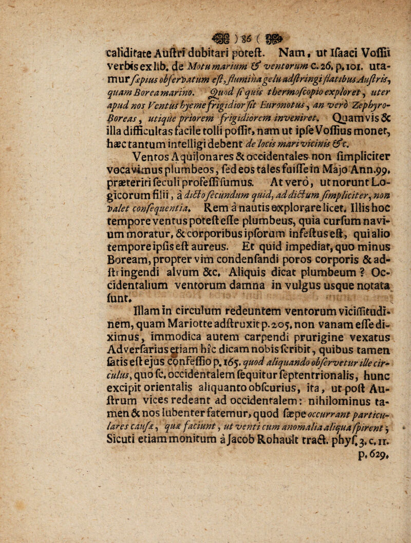 calidifate Auftri dubitari poteft. Nam, «t Ifaaci Voffii verbis ex lSb, dt Motu marium (fl -ventorum C. 26, p.101. uta- XXVXCflspiusobferyiatim eft,flumina gelu adflringi flatibus Auflris^ quam Borea marino, ftftuod fi quis tbermofcopio expior et, uter apud nos Ventus hyemefriguiiorflt Euronotus, an vero Zephyro- Boreas, utique priorem frigidiorem inveniret. Quamvis & illa difficultas facile tolli poffir, nam ut ipfe Voffius monet, h*c tantum infelligi debent de locis marivkinis (fle. Ventos Aquilonares&ocddentalesmon fimpiiciter vocavimus plumbeos, fed eos taiesfuifle in Majo Ann.99, praeteritifeculi profeffifumus. At vero, utnorunt Lo¬ gicorum filii > a diBofecundum quid, addiBum fimpiiciter ^non Dalet confeqnentia, Rem a nautis explorare licet. Illis hoc tempore ventus poteft efle plumbeus, quia curfum navi¬ um moratur, & corporibus ipforam infeftuseft, qui alio tempore ipfis eft aureus. Et quid impediat, quo minus Boream, propter vim condenfandi poros corporis &ad- Itringendi alvum &c. Aliquis dicat plumbeum ? Oc¬ cidentalium ventorum damna in vulgus usque notata lunt, ' ■' :*rr^ Illam in circulum redeuntem ventorum viciffitudi- nem, quam Mariotte adftr uxit p. 2,05, non vanam efle di- ximus, immodica autem carpendi prurigine vexatus Adverfarias etiam hic dicam nobis feribit, quibus tamen latis eft ejus CQnfeffio p. 165. quod aliquando obfervetur ille cir¬ culus, quo fc, occidentalem fequiturfeptentrionalis, hunc excipit orientalis aliquantooblcurius, ita, urpoftAu- ftrum vices redeant ad occidentalem: nihilominus ta¬ men & nos Iubenter fatem ur» quod tepe occurrant particu¬ lares cauf&, qua faciunt, ut venti cum anomaliaaliqua fpirent , Sicuti etiam monitum a Jacob Rohault trad. phyf.q, c,ir. p, 629,