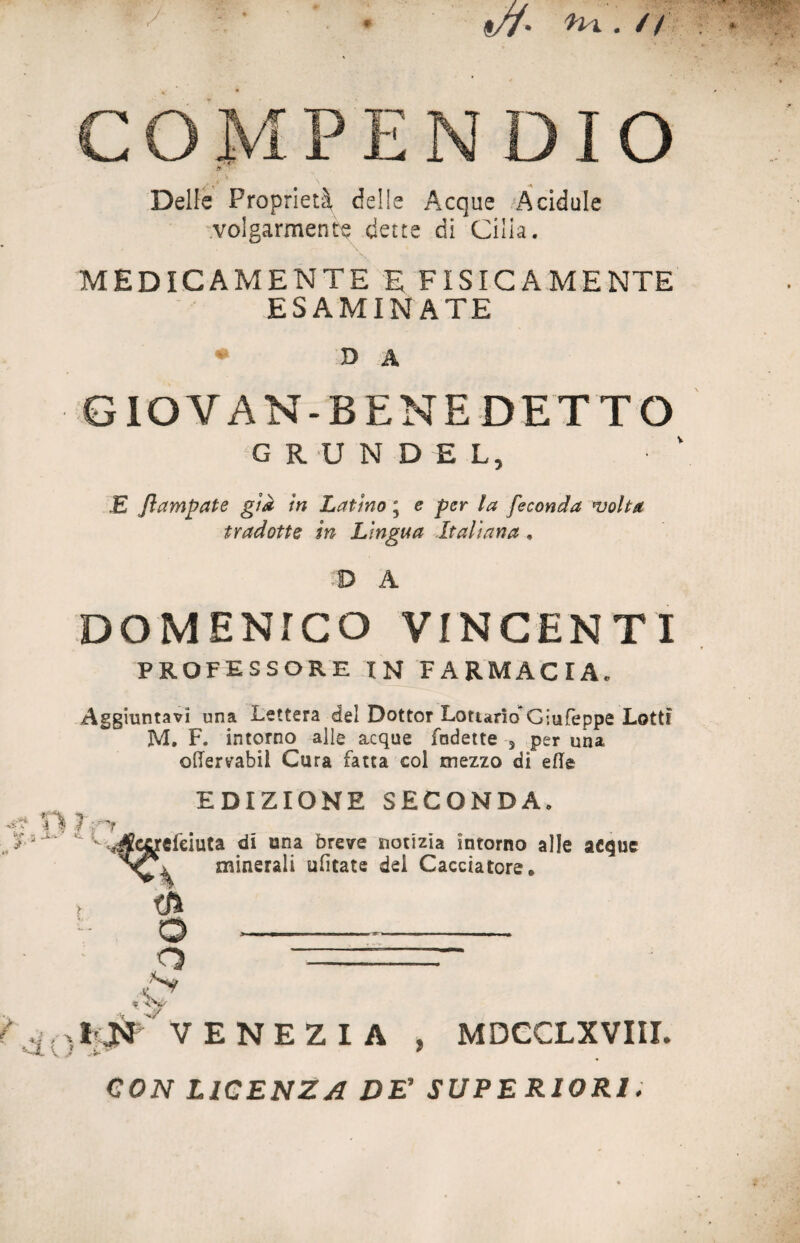 «//• ^ • // * Delle Proprietà, delle Acque Acidule volgarmente dette di Cilia. MEDICAMENTE E FISICAMENTE ESAMINATE ♦ D A GIOVAN-BENE DETTO G R U N D E L, £ flambale già in Latino \ e per la feconda volta tradotte in Lingua Italiana • D A DOMENICO VINCENTI PROFESSORE in farmacia. Aggiuntavi una Lettera del Dottor Lottano*Giufeppe Lotti M. F. intorno alle acque Indette 3 per una, offervabii Cura fatta col mezzo di elle > h EDIZIONE SECONDA. r JZurtfcìutz di una breve notizia intorno alle acque minerali ufitate dei Cacciatore* tft o ---- O -==r- ,,'S' 5 % l'JM VENEZIA , MDCCLXVIII. C0ZV LICENZA DE’ SUPERIORI.