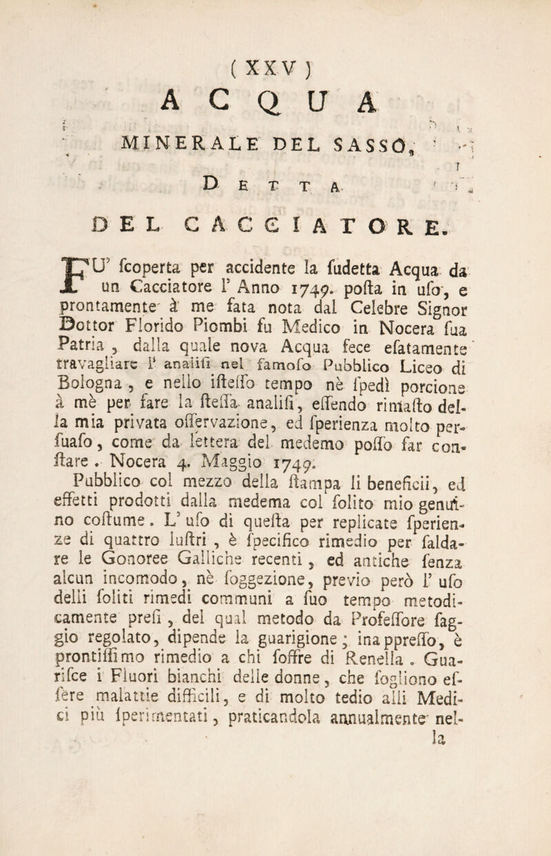 acqua MINERALE DEL SASSO, Detta. DEL CACCIATORE. FU' fcoperta per accidente la Indetta Acqua da un Cacciatore 1' Anno 1749. polla in ufo, e prontamente à me fata nota dal Celebre Signor Dottor Florido Piombi fu Medico in Nocera fua Patria , dalla quale nova Acqua fece efatamente travagliare i‘ anaiilì nel famofo Pubblico Liceo di Bologna , e nello ifteffo tempo nè fpedì porcione à mè per fare la della, anaiilì, effendo ri mallo del¬ la mia privata offervazione, ed fperienza molto per- fuafo, come da lettera del medemo polio far con- ilare . Nocera 4. Maggio 1749. Pubblico col mezzo della ilampa li benefàcii, ed effetti prodotti dalla medema col folito mio genui¬ no coltume. L ufo di quella per replicate fperien- ze di quattro luftri , è fpecifico rimedio per falda- re le Gonoree Galliche recenti, ed antiche fenza alcun incomodo, nè foggezione, previo però l’ufo delii foliti rimedi communi a fuo tempo metodi¬ camente preiì, dei qual metodo da Profelfore fag¬ gio regolato, dipende la guarigione; inapprelfo, è pronti® mo rimedio a chi foffre di Renella. Gua¬ rire i Fluori bianchi delle donne, che Cogliono ef- ftre malattie difficili, e di molto tedio aili Medi¬ ci più lperimentati, praticandola annualmente-nel¬ la