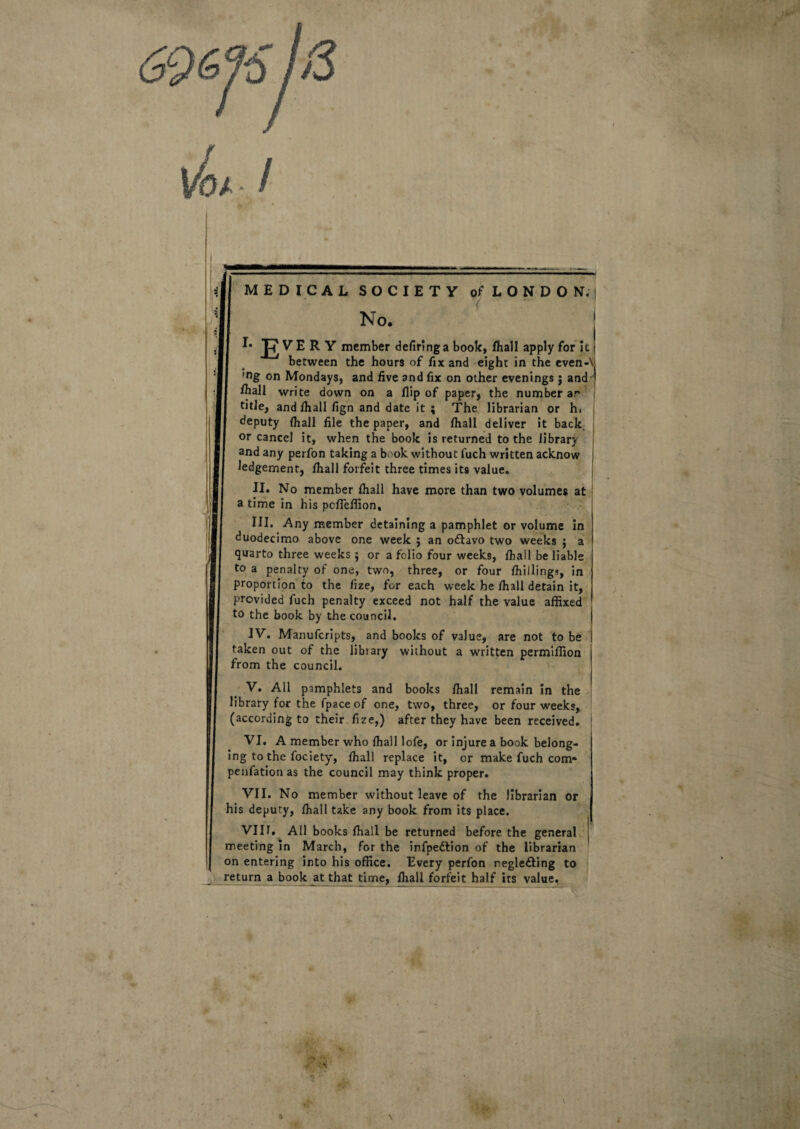 -'Ii MEDICAL S O C I E T Y of L O N D O 1ST. No. V E R Y member defiringa book, fhall apply for it between thc hours of fix and eighc in the even- 'ng on Mondays, and five and fix on other evenings j and fiiall write down on a flip of paper, the number ar title, and fhall fign and date it ; The librarian or hi deputy fhall file the paper, and fhall deliver it back or cancel it, when the book is returned to the librarj and any perfon taking a book without fuch written acknow ledgement, fhall forfeit three times its value. II. No member fhall have more than two volumes at a time in his pcffeffion, III. Any member detaining a pamphlet or volume in duodecimo above one week ; an o£tavo two weeks ; a quarto three weeks ; or a folio four weeks, fhall be liable to a penalty of one, two, three, or four fhillings, in proportion to the fize, for each week he fhall detain it, provided fuch penalty exceed not half the value affixed to the book by the council. IV. Manufcripts, and books of value, are not to be taken out of the libiary without a written permifilon from the council. V. Ali pamphlets and books fhall remain in the library for the fpace of one, two, three, or four weeks, (according to their fize,) after they have been received. VI. A member who fhall lofe, or injure a book belong- ing to the fociety, fhall replace it, or make fuch com* penfationas the council may think proper. VII. No member without leave of the librarian or his deputy, fhall take any book from its place. VIII. Ali books fhall be returned before the general meeting in March, for the infpe&ion of the librarian on entering into his office. Every perfon reglefting to return a book at that time, fhall forfeit half its value.