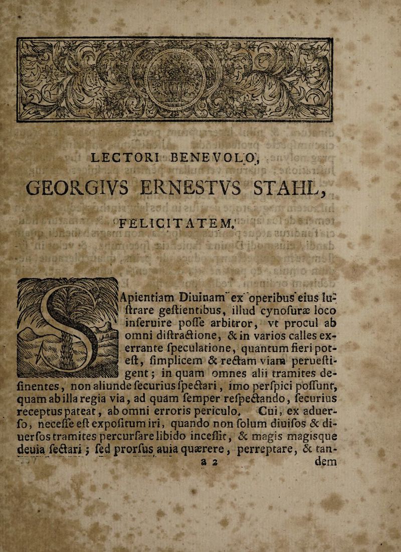 i ori benevolo; - k» m* GEOR.GIVS ERNESTVS STAHL, FELICITATEM. Apientiam Diuinam' ex 'operibus'eius !u- ftrare geftientibus, illud cynofurae loco inferuire pofTe arbitror, vt procul ab omni diftra&amp;ione, &amp;in varios calles ex¬ errante fpeculatione, quantum fieri pot- eft, fimplicem &amp; redam viana perueftt- gent; in quam omnes alii tramites de- finentes, non aliunde fecurius fpeftari, imo perfpici poflimr, quam ab illa regia via, ad quam femper refpeftando, fecurius receptus pateat, ab omni erroris periculo» Cui, ex aduer- fo, necefle eft expolitum iri, quando non folum diuifos &amp; di- uerfos tramites percurfarelibido inceffit, &amp; magis magisque deuia fe&amp;ari; fed prorfus auia quaerere, perreptare, &amp; tan- a 2 dem