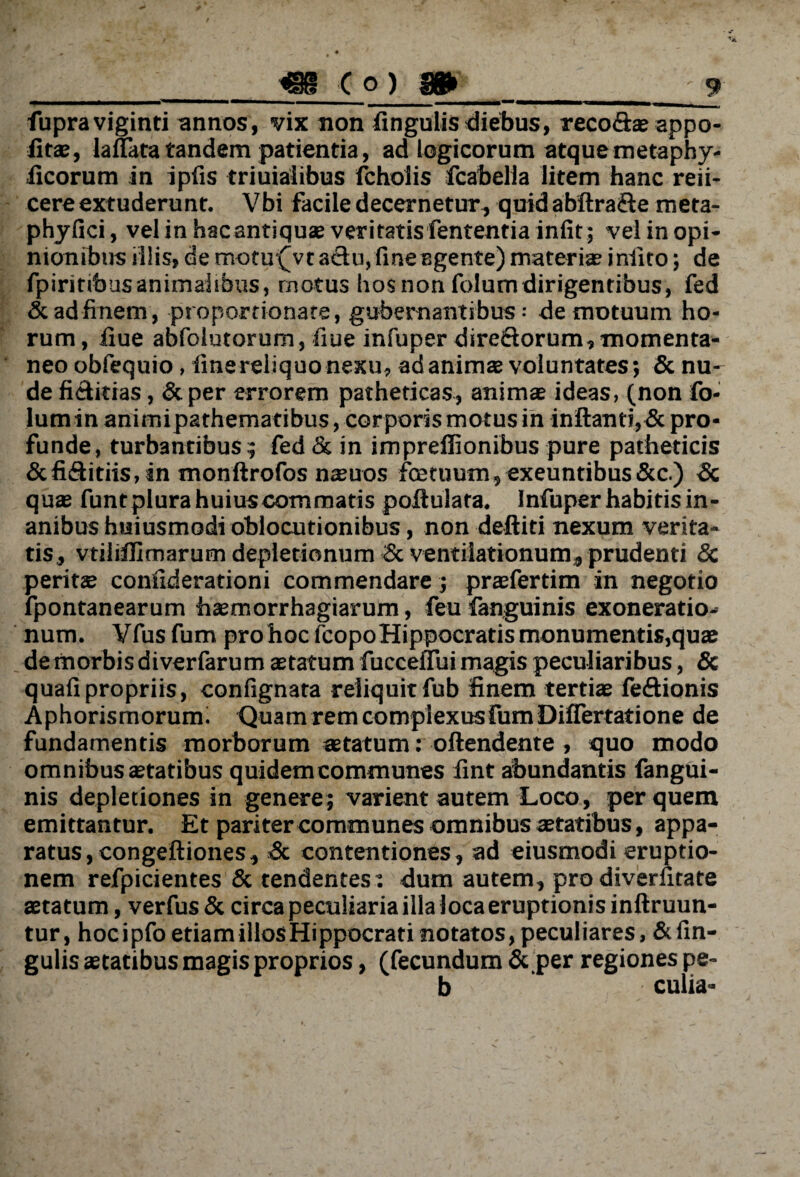 fupraviginti annos, vix non lingulis diebus, reco&s appo- iits, lanata tandem patientia, ad logicorum atque metaphy- iicorum in ipfis triuialibus fchoiis fcabella litem hanc reii- cere extuderunt. Vbi facile decernetur, quid abftra&e meta- phyfici, vel in hac antiquae veritatis fententia infit ; vel in opi¬ nionibus illis, de motu(vt aclu, fine egente) materis iniito; de fpiritibas animalibus, motus hos non folumdirigentibus, fed & ad finem, proportionate, gubernantibus - de motuum ho¬ rum, liue abfolutorum, fiue infuper direSorum, momenta¬ neo obfequio , fine reliquo nexu, ad anims voluntates; & nu¬ de fi&itias, & per errorem patheticas, animae ideas, (non fo- lumin animipathematibus, corporis motus in inflanti,Sc pro¬ funde, turbantibus; fed & in impreflionibus pure patheticis &fi&itiis, in monftrofos nsuos fcetuutn,exeuntibus&c.) Sc qus funt plura huius commatis poflulata. Infuper habitis in¬ anibus huiusmodi oblocutionibus, non deftiti nexum verita¬ tis, vtiiifllmarum depletionum Sc ventilationum, prudenti Sc perits confiderationi commendare; prsfertim in negotio fpontanearum hsmorrhagiarum, feu fanguinis exoneratio¬ num. Vfus fum pro hoc fcopo Hippocratis monumentis,quae de morbis diverfarum statum fucceffui magis peculiaribus, & quafipropriis, confignata reliquitfub finem tertis fedionis Aphorismorum. Quam rem complexus fum DifTertatione de fundamentis morborum statum: oftendente , quo modo omnibus statibus quidem communes fint abundantis fangui¬ nis depletiones in genere; varient autem Loco, per quem emittantur. Et pariter communes omnibus statibus, appa¬ ratus, congeftiones, Sc contentiones, ad eiusmodi eruptio¬ nem refpicientes & tendentes: dum autem, prodiverhtate statum, verfus Sc circa peculiaria illa loca eruptionis inftruun- tur, hocipfoetiamillosHippocrati notatos, peculiares, &fin- gulis statibus magis proprios, (fecundum & per regiones pe- b culia-