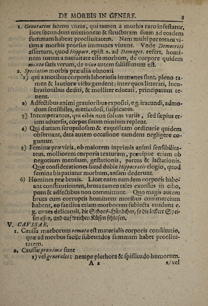 1. Gener Atim homo viuus, qui tamen a morbis raro infeftatur, licet fecundum mixtionem 6cftrudturam fuam ad eosdem fummam habeat proclxukatem. Nam multi per totam vi¬ tam a morbis prorfus immunes viuunt. Vnde Democriti aflcrcum, quod Hippecr. epift. 2. ad Damaget. refert, homi¬ nem totum a natiuitate eiTe morbum, de corpore quidem mixto facis verum, de vine autem falli fii mu na eft. 2. Speci at im morbis prx aliis obnoxii '1) qui a motibus corporis laboriofis immwnes fune, pleno ta¬ men & lautiore vi£tu gaudent; inter quos litterati, lucu¬ brationibus dediti, & molliter educati, principatum te¬ nent. ») Adfe&ibus animi grauioribusexpoftti, e.g.iracundi, admo¬ dum fenfibiles, noerieuloli, fufpicaces. 3) Intemperantes, qni cibis non folum variis , fcd fiepius etj iam aduerfis, corpus fuum nimium replent. 4) Qmdianamfcrupulofam& exquifitam ordinarie quidem / obferuant, data autem occafione eamdem negligere co¬ guntur. 5) Feminee prae viris, ob maiorem inprimis animi fenfibilira* tem, molliorem corporis texturam, prreipue etiam ob negotium menfium, geftationis, partus 8c k&ationis. ccnfiderationes haud dubie Hippocratis elogio, quod femina bis patiatur morbum, anfam dederunt. 6) Homines prae brutis. Licet enim eamdem corporis habe¬ ant eonmtutionem, bruta tamen tales exedXus in cibo, potu & adfeftibus non committunt. Quo magis autem bruta cum corruptis hominum moribus commercium habent, eo facilius etiam morborum fuhie&a euadunc e. g. canes delicatuli, Me ©cboc^J^unbd)cu/ fo Me iccPcvc fen effeti/ uni) auf twtyen Sflffcn fetytafen. V. cavssae. x. CaulTa morborum ^^/^eflmaterialis corporis conftitutio, quas ad morbos facile fubeundos fummam habet procliui- tat em. s* Cauffxproxima funt i) vel generales: nempe A plethora & fpiffitudo humonifn. 2 - 2) vel