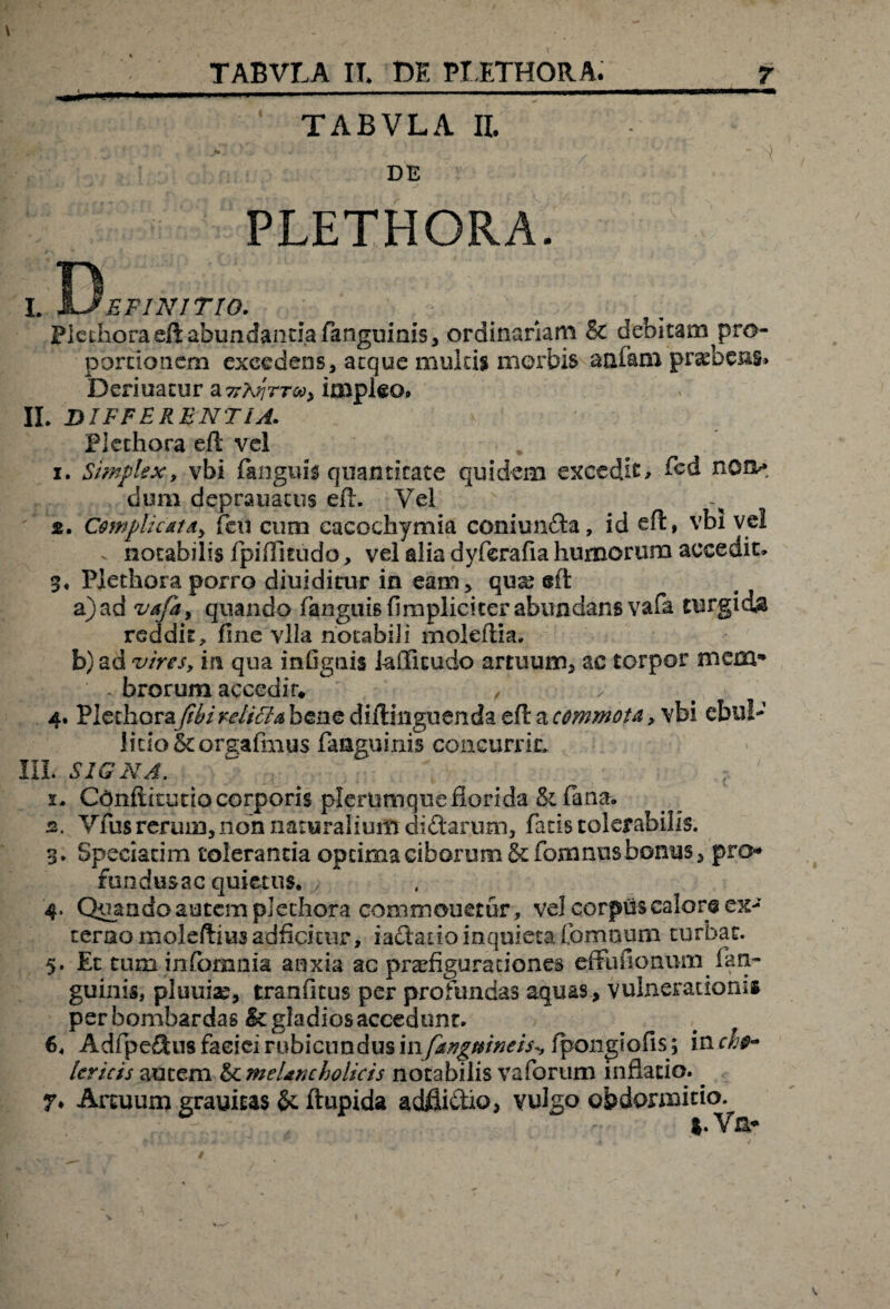 TABVLA II. DE PLETHORA. L X^EFINITIO. Pledioraeftabundantiafianguinis, ordinariam & debitam^pro- pbrtioncm excedens, aeque multis morbis aufam pr^bens* feeriuacur a TrtijrTv, impleo» II. DIFFERENTIA. Plechora eft vel i. Simplex, vbi (anguis quantitate quidem excedis (bd non* dum deprauacus eft. Vel st. Complicat d, fien cum cacodiymia coniunfta, id eft, vbi vel . notabilis fpiftitiido, vel alia dyferafia humorum accedit. %. Pjetkora porro diuiditur in eam, qua? eft a) ad va/a, quando fanguisfimpliciterabundans vafa turgida reddit, fine vlla notabili moleftia. b) ad vires, m qua infignis kfficudo artuum, ac torpor mem* - brorum accedir. , 4. Plethoray/^/>^//^benediftmguendaeftar^w^> vbi ebul¬ litio &orgafmus faaguinis concurrit. III. SIGNA. 1. Conftitutio corporis plerumque florida & (ana. а. Vius rerum, non naturalium di&arum, fatis tolerabilis. 3. Speciatim toleranda optimaciborum&;fomnusbonus, pro* fundusac quietus. > 4. Quando autem plechora commonetur, vel corpus calor® ex¬ terno moleftius adficimr, iactado inquieta fomnum turbat. 5. Et tum infomnia anxia ac praefigurationes effufionum^ (an¬ guinis, pluuiac, tranfitus per profundas aquas, vulnerationi» per bombardas & gladios accedunt. # f б. Adfipe&us faeieirubicundus mfatigmneis^ fpongiofis ; inch$- Uricis autem & melancholicis notabilis vaforum inflatio. ^ 7» Artuum grauicas & ftupida adliiftio, vulgo obdormitio. &. Vn-