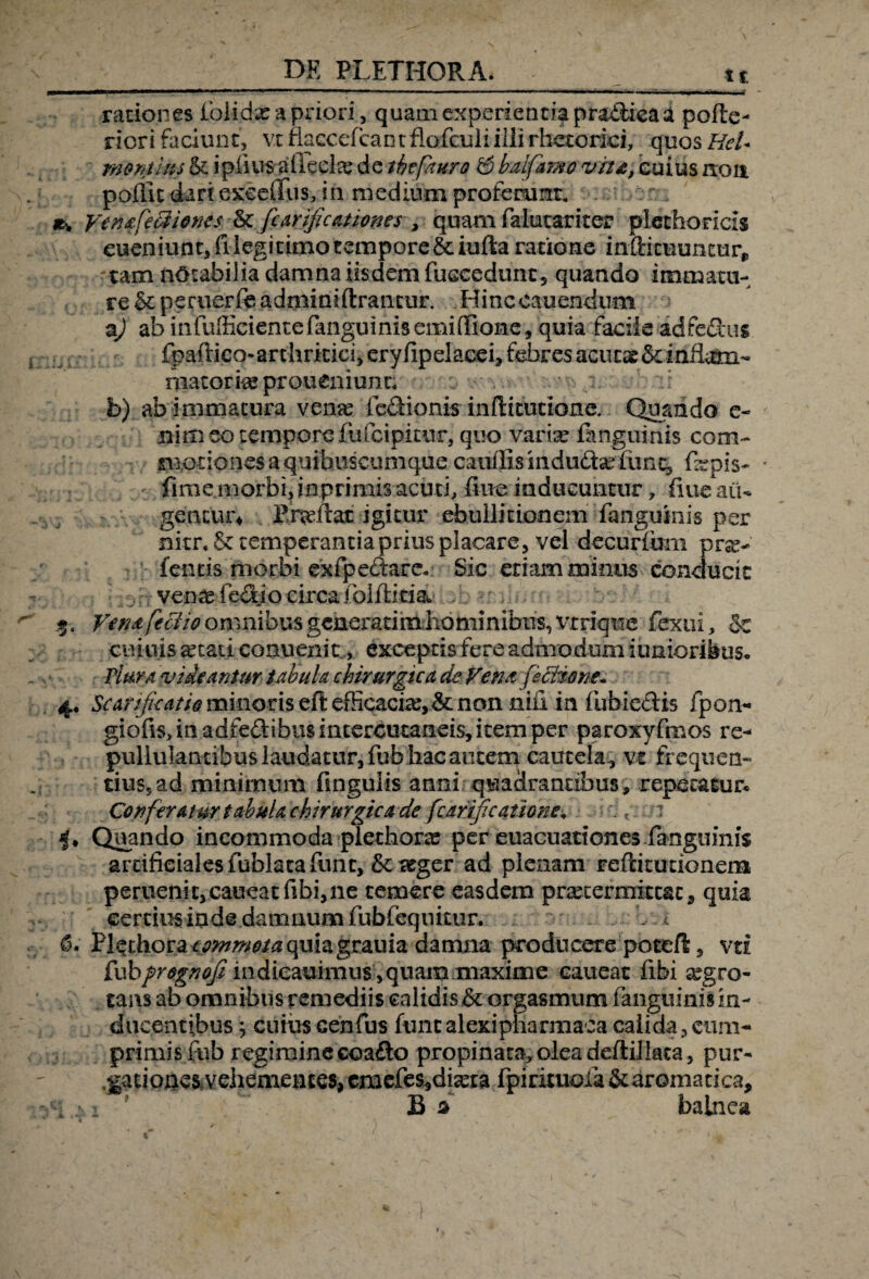 ■ I. I l lHWMii ■■■■■■.■K . ■■ i.fp»*'--.— i... ■- — —' « ■ —i. ..... , ,^i .. - rationes lblidx a priori, quam experienda prablica a polle- riori faciunt, vt flaGcefcantflofculiiili rhetorici, quos HeU montins & ipiius aileelx de thtfmro i& bulf&mo vita, cuius non pofiit dari exceifus, in medium proferunt. yenafediiones & fcarijicationes , quam falutariter plechoricls eueniunc, fi legitimo tempore &iufta ratione inftituuntur,, tam notabilia damna iisdem fuccedunt, quando immatu¬ re & peruerfc adminiftrantur. Hinc canendum a) ab infufficientefanguinis emiffione, quia facile adfedus fpaftico-arthriucijeryfipelacebfd^resacutaeSdnilmi- matorix proueniunr; b) ab immatura verne fedionis inftitudone. Quando e- nim eo tempore fufeipitur, quo varix fanguinis com- sno-tiones a quibuscumque cauffisindudx fiinc, fxpis- ' fime morbi, inprimis acuti, fine inducuntur, fiue au¬ gentur* igitur ebullitionem fanguinis per mtr«& temperantia prius placare, vel decurfum pra> feneis morbi exfpeftare. Sic etiam minus conducit venx fedjo circa folftida $. Verat feci io omnibus generatim hominibus, vrrique fexui, 5c cuiuis xtati conuenit, exceptisfere admodum i unioribus. Plura videantur tabula chirurgica de Vena fictione- 4. Scarificatio minoris eftefficacix>&: non nifi in fubie&is fpon- giofis.inadfedibiisintercutaneisjitemper paroxyfmos re¬ pullulantibus laudatur, fub hac autem cautela, vx frequen¬ tius, ad minimum finguiis anni quadrantibus, repetatur* Conferatur tabula chirurgica de fcarifjcaiione. . t : Quando incommoda plethorx per euacuaticnes fanguinis artificiales fublaca fiint, &; teger ad plenam fefritudonerm peruenic,caueatfibi,ne temere easdem prxtermittac, quia certius inde damnum fubfeqnicur. b 1 6. 'Bl$thora*p#tmMa quiajjrauia damna producere potefi, vti £wb prognoji indieauimus ,quam maxime caueat fibi xgro- tans ab omnibus remediis calidis h. orgasmum fanguinis in¬ ducentibus ; cuiusGenius funealexipliarmaca calida,cum¬ primis fub regimine coafto propinata, olea deftillata, pur- .gatioacs vehementes, cmcfes*dma fpirituofa Staromatica, ' B d balnea
