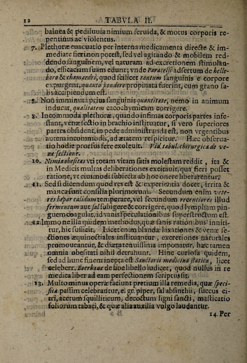 i* > TABVLA II, balnea5c piediluuianimiumferuida,Semotus corporis re¬ pentinus ac violentus. i 7. Plethorac euacuacio per interna medicamenta dire&e & im¬ mediate fierkion poteft, fed vel agitando &: mobilem red- : v dendo fangufnem> vel naturam ad excretionem ftimul&n- .. do, efficaciam fuam edunt; vnde Paraceift adfertum de helle- horo&chamaedriy<\vio&i'ci\\cct tantum fanguinis e corpore expurgent,quanto pondere propinata fuerint, cum grano fa- . ?6\ hbs.ac.cipiendum.elL * r • . Non imminuta prius fanguinisquantitate, nemo in animum inducat* qualitatem cacochymicfam corrigere, o S* Incommoda pletlior2B,quandoinfimascorporispartes infe- ftant, vena? fe£tio in brachio mllicuatur, fi vero fuperiores partes obfident, in pede adminiltrandaeil:, non vrgencibus autenaincommcKfejadaitatem relpicicur. Ha?c obferua- ■7 tio hodie prorius fere exoleuit, VidjabuL chirurgica de ve- ite fechorie» • ; v:; ie>. Nimia ohe/ttas vzi totam vitam fatis moleilam reddit , ita & in Medicismultas deliberationes excitauit, qua fieri polTec ratione, vt eiusmodi.lubiefta ab hoc onere liberarentur; ii, Sedfi dicendum quod res eft Scexperieiitia docet, irrita St maHcafuntconfilia pIurimorum. Secundum enim vett•- res htyar calidum tziriperare,vel fecundum receptiores illud fermentum auty/*/fubigereStcorrigere,quod lympham pin- * guemcoagukt, id vanisfipeeuladonibns fuperftru&um ell. 7.% admmo ne illa quidem methodus,quse fanis rationibus' inniti¬ tur, hie (ufficit; Licet enim blanda: laxationes &venee fe- ftioneskquino&mles inftituqntur, excretiones naturales prQmoueancur,Stdi^tateauifiima imponatur, hsec tamen omnia obefitati nihil detrahunt* Hinc curiofa quidem, fed ad hunc finem inepta eft Sancior ii medicina (i at ica, licet :n celeberr* Boerkaue de hoc libello iudicet s quod nullus in re medica liber ad eam perfedfionem feriptusfit. 15. Multo minus operae faciunt pmium illa remedia, quse^fa- fica pafiimcelebrantur,e.gr. piper, falabfinchii, fuccus ci¬ tri, acetum fquilliticum, decoaum lignifan&i, mallicatio foliorum tabaci,.& qu# alia auxilia vulgo laudantur.