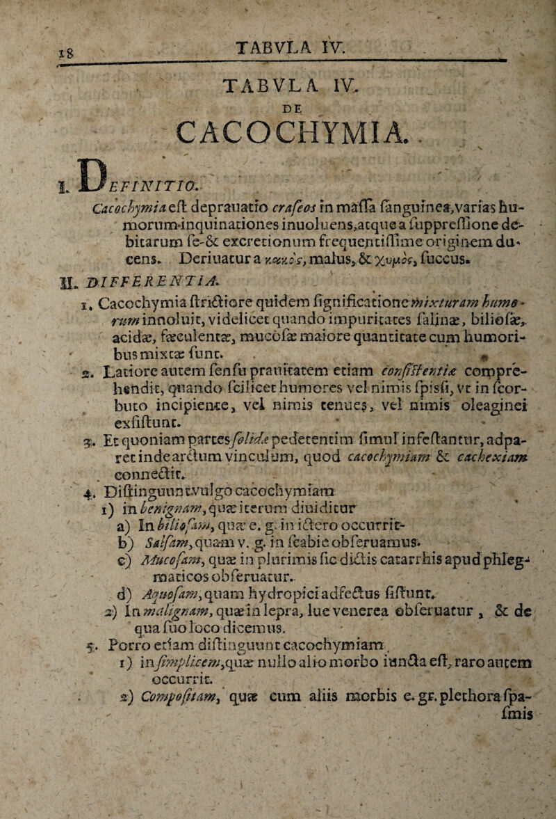 TABVLA. IV,. CACOCHYMIA. I. Y3eFTAtITI0. , V , r .1 Cacochymia^ deprauatro crafeos in maffa {anguinea,varias Em- monim-inquinaciones inuQluens?acque a fuppreffione de¬ bitarum excretianum frequentifllme originem du¬ cens. Deriuatur a malus. &: fuceus* SI„ DIFFERENTIA. i, Cacochymia (Indiore quidem fi g n i fica t ione»; i xturAm hume * rum innoTuit, videlicet quando impuritates falinae, biliefa?,. acida?, feeulema?, mucbfie maiore quantitate cum humori¬ bus mixta? fiunt. . ; n s. Latiore autem fenfu praimatem etiam confittenti& compre¬ hendit, quando fcilicet humores vel nimis fipisfi, vt in ficor- buto incipientej vel nimis tenues, vel nimis oleaginei exfiftunt. Et quoniam partes feltda pedecentim fimnl infeftantur, adpa- ret inde ardum vinculum, quod cacochymum &c cachexiam connecti n 4» Difi:ingmtntvii]gocacGcSiymfam 1) in benignam, q ux i te rum di ni di tur a) In bUUptmy qua’ e. g; iniftero occurri t- b) Saifam, quam v. g. in feabie ohfieruarnus. e) Muccfam., qua? in pJurimis fic dictis catarrhis apud phleg¬ maticos obfieruatur.. . d) Aquofim, quam hydropici adfe&us fifhmt* 2) \xi malignam, quae in lepra, lue venerea obfer uatur x & de qua fuo loco dicemus. 5. Porro edam diftinguunc cacochymiam# 1) in.fi?nplkem> quae nullo alio morbo i unda efl, raro autem occurrit. 2) Compofitam, quse cum aliis morbis e. gr.plethorafpa- (inis