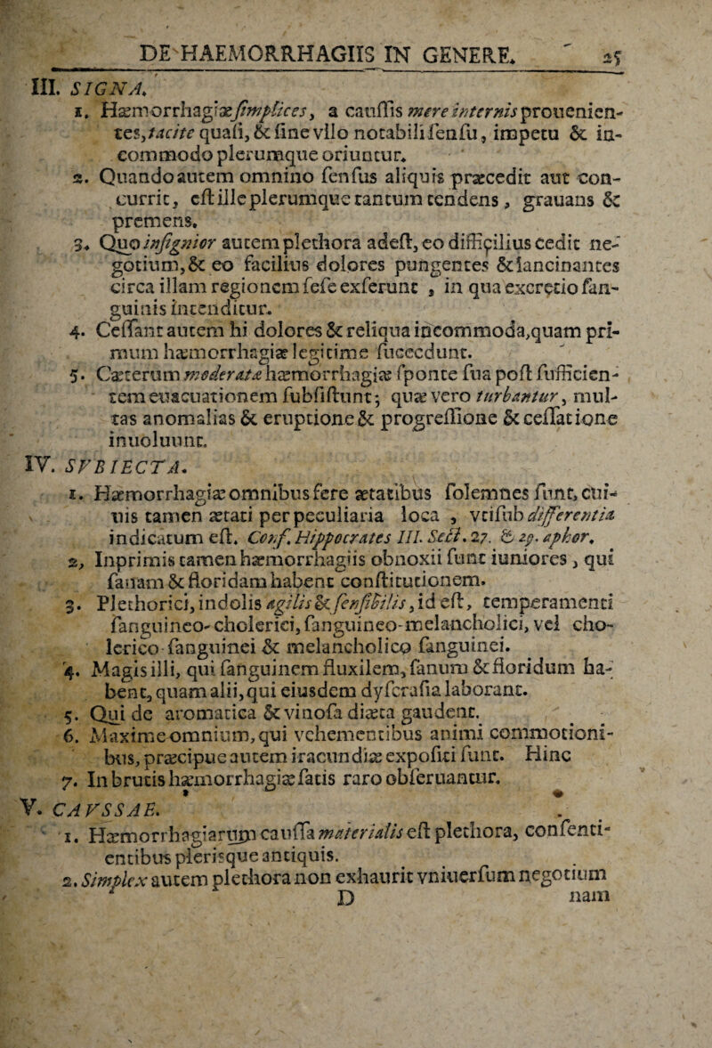 DEsHAEMQRRHAGIIS IN GENERE. III. SIGNA. i. H^morrhagia?fimptkes, a cauffis ^rritf/rr/wjprouenien- teSjtof/Vf quali, & fine vllo notabilifenfu, impetu & ia- commodo plerumque oriuntur, s. Quando autem omnino fenfus aliquis praecedit aut con¬ currit, cft ille plerumque tantum tendens, grauans &z premens. 3. Quo infigmor autem plethora adeft, eo difficilius cedit ne¬ gotium, & eo facilius dolores pungentes &Iancinantes circa illam regionem fefe exferunc , in qua excretio fan- guinis intenditur. 4- CelTant autem hi dolores & reliqua iocommoda,qtiam pri¬ mum haemorrhagia? legitime fucccdunt. 5. Cate erum moderata haemorrhagia? fponc-e fua poft fuffici en¬ tem euacuationem fu bfi fiunt; quivero turbantur, mul¬ tas anomalias & eruptione & progreffione & cellatione inuoluunc. IV. SFBIECTA. 1. Haemorrhagia? omnibus fere aetatibus foIemnesfuntjCtii- uis tamen ^tati per peculiaria loca, veifub different ia indicatum efl. Corf Hippocrates IIL Seri. 27. & 29. apkor, 2. Inprimis tamen haemorrhagiis obnoxii fune i unio res , qui fanam 8c floridam habent conftitutionem. 3. PJ echorici, indolis agilis & ferfiSHis, id efl, temperamenti (anguineo- cholerici, fanguineo-melancholici, vel eho- lerico fanguinei & melancholico fanguinei. 4. Magis illi, qui fanguinem fluxilem, fanum&fioridum ha¬ beri e, quam alii, qui eiusdem dyfcrafialaborant. 5. Qui de aromatica Stvinofa diteca gaudent. 6. Maxime omnium, qui vehementibus animi commotioni¬ bus, praecipue autem iracundias expofiti fune. Hinc 7. In brutis haemorrhagiaefacis raro obleniantur. V. CAVSSAE. 1. Himorrhagiarujp cauffa mater Ulisefl plethora, co.nfenti- entibus plerbque antiquis. 2. Simtlcx autem plechora non exhaurit vniuerfum negotium D Jiam