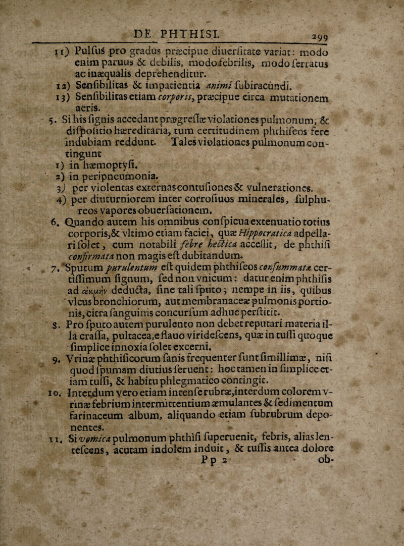 _ DE PHTHISI 299 rr) Fulfus pro gradus pnecipue diueriicate variae: modo enim paruus & debilis, modofebrilis, modo ferratus ac inaequalis deprehenditur. 12) Seufibilicas & impatientia animi fubiracundi* 13) Senfibilitas etiam corporis*, pnecipue circa mutationem aeris. ^ 5. Sibis fignis accedant pragrefe violationes pulmonum, & difpofitio hereditaria, cum certitudinem phthifeos fere indubiam reddunt. Tales violationes pulmonum con¬ tingunt 1) in hsemoptyfh 2) in peripneumonia. i) per violentas excernas eontufiones&: vulnerationes. 4) per diuturniorem inter corrofiuos minerales, fulphu- reos vapores obuerfationem. 6. Quando autem his omnibus confpicua extenuatio totius corporis,6t vltimo etiam faciei, qux Hippocratica adpella- rifolet, cum iioidbWi febre htUica accedit, de phthifi confirmat a non magis eft dubitandum. 7* Sputum purulentum eft quidem phthifeos confiummata cer~ tifllmum fignum, fednonvnicum: datur enim plithifis addedu&a, fine talifptito3 nempe in iis, quibus vicus bronchiorum, aut membranacea pulmonis portio¬ nis, citra fanguinis concurfum adhuc perftitit. ;§. Pro fpueo autem purulento non debet reputari materia il¬ la crafia, pultacea,eilauo viridefeens, quas in tuffi quoque fimplice innoxia folet excerni. 9. Vrina? phthificorum fanis frequenter fiunt fim illima?, nifi quod fipnmam diutius feruenc: hoc tamen in fimplice et¬ iam tufti, & habitu phlegmatico contingit. 10. Incecdum vero etiam intenferubrse,interdum colorem v- rmx febrium intermittentium aemulantes & fedimencum farinaceum album, aliquando etiam fubrubrum depo¬ nentes. 11. Si zjemica, pulmonum phthifi fuperuenic, febris, •aliaslen- tefcens, acutam indolem induit, & tuffis antea dolore