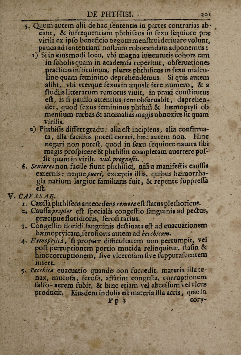 DE PHTHISI. 30X 5. Quumautcra alii dehac fencencia in parces contrarias ab¬ eant, & infrequentiam phthifeos in fexu fequiore pras virili ex ipfo beneficio negotii mcnftruideriuare volunt, pauca ad lentendam noflram roborandam adponemus: s) Si in eiusmodi loco, vbi magna hmenturis cohors tam in foholis quam in academia repentur, obferuationes pra&icasinflituimus, plures phchificos in fexu mafeu- lino quam feminino deprehendemus. Si quis autem alibi, vbi vterque fexus in sequali fere numero, & a ftudiis litterarum remotus viuit, in praxi conflitutus eft , is fi paullo attentius rem obferuabit, deprehen¬ det, quod fexus femininus phthifi & htemoptyfi ob menfmm turbas & anomalias magis obnoxius fit quam v virilis. 2) Phthifis differt gradu: alia efl incipiens, alia confirma¬ ta, illa facilius potefi curari, hxc autem non. Hinc negari non potefi, quod in fexu fequiore natura libi magis profpkere&phchifin completam auercerepof- fit quam in virili, v/d.prognofis. . 6. Seniores non facile fiunt phchifici, aifi a manifeftis cauflis excernis: nequtptteri, exceptis illis, quibus haemorrha¬ gia narium largior familiaris fuit, & repente fupprefia eff. V. CAVSSJB. 1. CaufTa phthifeos antecedens remota, efl flatus plethoricus» 2* CaufTa propior efl fpccialis congeflio fanguinis ad pe£tus? praecipuefloridioris, ferofi rarius. 3* CoBgejffio floridi fanguinis dcftinataefl ad euacuationem h2emopcyicam,ferolioris autem ad beccbkam. 4. Hamoptyica^ fi propter difficultatem non perrumpit, vel poffi perruptionem pordo mucida relinquitur, ftafm 6c hinc corruptionem, five vlcerofamfive fuppurafcencem infert. 5. 'Becchica euacuado quando non fuccedit, materia illa te¬ nax, mucofa, ferefa, affatim eongefla, corruptionem falfo-acrem fubit, & liinc edam vel abceffum vel vicus producit* Eiusdem indolis efl materia illa acris, quas in