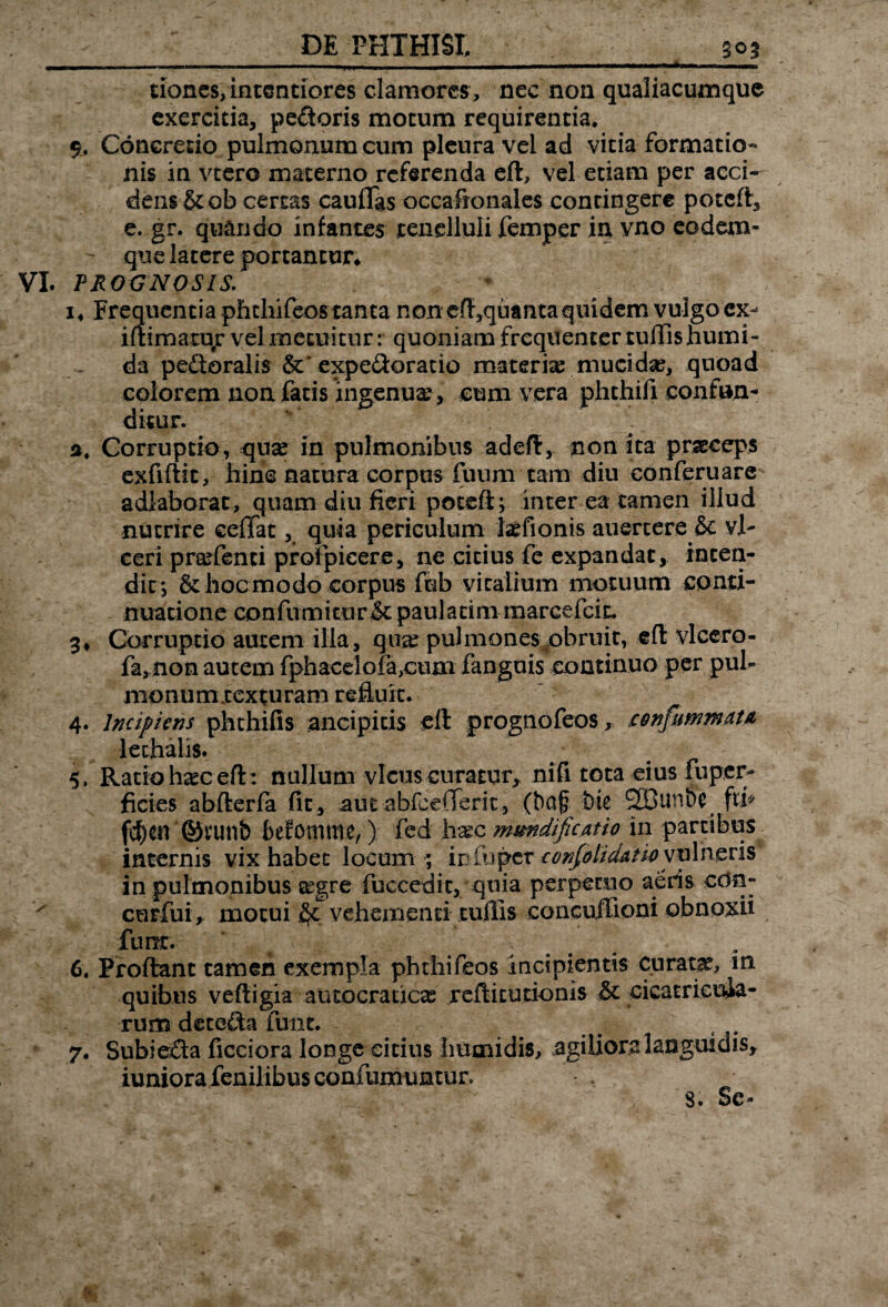 DE PHTHISI. 30 3 tj» 11 1 rm u wi^im 11 a—ggUMW—>— dones, intentiores clamores, nec non qualiacumque exercitia, pedoris motum requirentia* $u Concredo pulmonum cum pleura vel ad vitia formatio¬ nis in vtero materno referenda eft, vel etiam per acci¬ dens &ob certas cauflas occafionales contingere potcft, e. gr. quando infantes tenelluli femper in vno eodem- que latere portantur* VI. PROGNOSIS. i4 Frequentia phthifeos tanta non efi,quanta quidem vulgo ex- iftimatujr vel metuitur: quoniam frequenter tuffishumi- da pedoralis &* expedoratio materia mucidae, quoad colorem non fatis ingenuae, cum vera phthifi confun¬ ditur. а. Corruptio, quae in pulmonibus adeft, non ita praeceps exfiftit, hinc natura corpus fuum tam diu eonferuare adiaborat, quam diu fieri potcft; inter ea tamen illud nutrire ceffat, quia periculum iaefionis auertere & vl- ceri praflenti profpicere, ne citius fe expandat, inten¬ dit*, & hoc modo corpus fob vitalium motuum conti¬ nuatione confumitnr& paulatim marcefcit* 3. Corruptio autem illa, qua: pulmones obruit, eft vlcero- fa, non autem fphacelofa,cum fanguis continuo per pul¬ monum.texturam refluit. 4. Incipiens phthifis ancipitis cft prognofeos, cenfummatA lethalis. 5. Ratio h^c eft: nullum vicus curatur, nifi tota eius fuper- ficies abfterfa fit, aut abfeejXerit, (baf bte 2Bunbc fti* fc^en ©tunb befomme, ) fed 1t.ec mundificatio in partibus internis vix habet locum ; ir fu per confolidati# vulneris in pulmonibus segre fuccedit, quia perpetuo aeris edn- v curfui, motui vehementi tuflis concujlioni obnoxii funr. б. Proflant tamen exempla phthifeos incipientis Curatae, m quibus veftigia autocraucE refticurionis & cicatricuia- rum deteda funt. 7. Subieda ficciora longe citius humidis, agiliora languidis, iuniora fenilibus confumuntur. 8. Se-