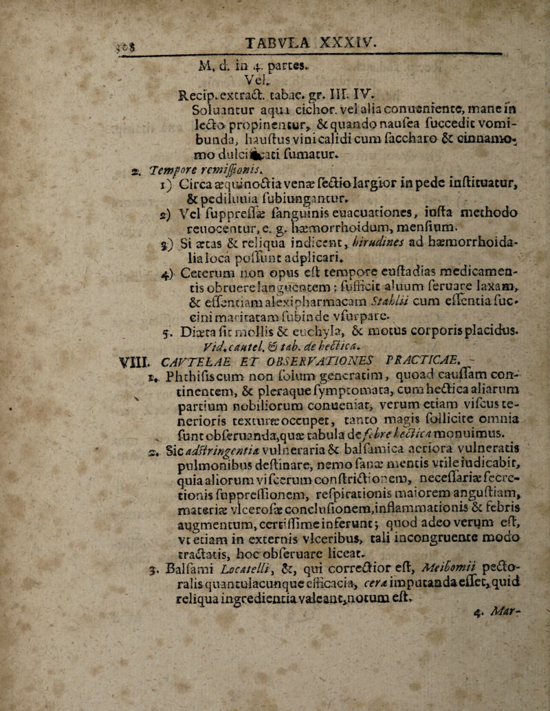 ,©$_ TABVLA XXXIV. _ M, d ia 4. oarces, VeC ^ Recip. excracl. tabae. gr. III. IV* Soluancur a qui cichor. vel alia eomienrencc, inane ia lecto.- propinentur* & quando nautea fuccedic vomi- bunda, Imiftus vini calidi cum faccharo & cinnanK>* mo dulcr%ari fumatur* 2. Temfore remi^ams^ 1) Circa ^qiiinoilia ven^reaiolargior in pede inftituatur, & pediluuia fubiungantur. 2) Vel fuppreflas languinis euacuationes, iufte methodo reuocentw\e. g, Uxmorrhoidum, menfium. §) Si attas & reliqua indicent, hirudines ad h^morrhoida- liaioca poliunt adplicari* 4) Ceterum non opus eft tempore euftedias medicamea- tis obruere languentem; fufiicit alnum feruare laxam> &; effenuam alex i pliarmacam Stahlii cum edentia fuc- eirii maritatam fubinde vfurpare. 5. Diceca fit mollis & enchyte, &: motus corporis placidus. Vid+cmtcl* & tab* de befftca* VIII. CAUTELAE ET OBSERVATIONES PRACTICAE. - Plithifiscum non folum generarim, quoad eaufTam con¬ tinentem, & pleraque fymptomata, curo heftica aliarum partium nobiliorum conueniat, verum etiam vifcus te¬ nerioris texturee occupet, tanto magis loHicite omnia funt obfrruanda,quee tabula AtfthreheTikn monuimus. s. Sic adsiringentia vulneraria Sc balfimica acriora vulneraris pulmonibus deflinare, nemo fana* mentis vrileiudicabit, quia al iorum vi fcerumeonftri<Sio nem, neceflartefec re¬ nonis fupprdiion em, refpirarionis maiorem apgufham, iBatericS vlcerofeconclniionem,inflammarionis & febris augmentum, eerriflimeinfeFuntj quod adeo verum efl* vt etiam in externis vlceribus, tali incongruerue moero tractetis, hoc ob feruare liceat. 5. Balfami Locatelli, &, qui correfHor eft, Meibomii pero¬ ralis quantulacunque efficacia* cerd i m p a t a a da effe c, qui d reliqua ingredienda valeaiit^notum eft*