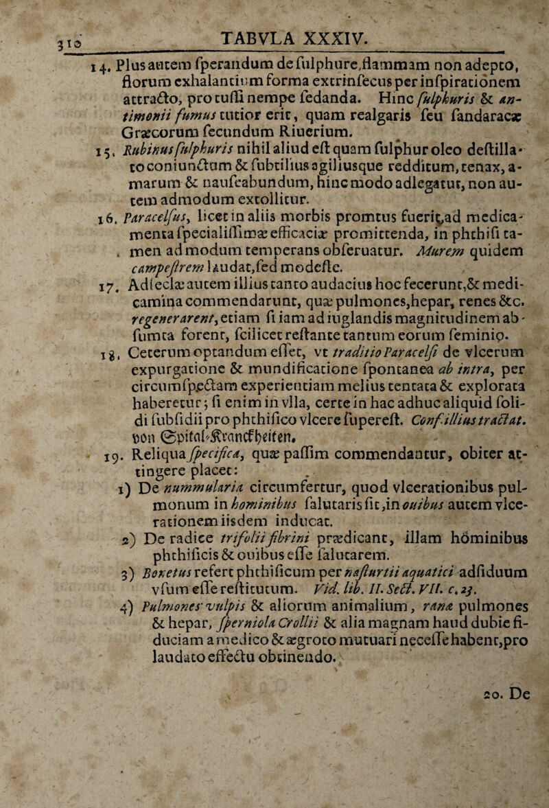 TABVLA XXXIV. 3 io 14. Plus autem fperandum de fulphure.flammam non adepto, florum exhalantium forma extrinfecus per infpiracionem attrafto, pro tulli nempe iedanda. Hinc fulphuris & an- timonii fumus tutior erit, quam realgaris feu fandaraese Grtecorum fecundum Riuerium. 15, Rubinus fulphuris nihil aliud eft quam fulphur oleo deflilla* toconiunftum & fubtiliusagiliusque redditum,tenax, a- marum & naufeabundum, hinc modo adiegacuc, non au¬ tem admodum extollitur 16, paracelfus, licet in aliis morbis promtus fueri^ad medica¬ menta fpecialiffimse efficaciae promittenda, inphchifita- , men ad modum temperans obferuacur. Murem quidem campefremH udat,fed modefte. 17. Adleckc autem illius canto audacius hoc fecerunt,5c medi¬ camina commendarunt, qua? pulmones,hepar, renes &c. regenerarent, etiam fi iam ad iuglandis magnitudinem ab - fumea forenr, fcilicec reflante tantum eorum feminip. x g # Ceterum optandum effec, vt traditioParacelji de vlcerum expurgatione & mundificacione fpontanea ab intra, per circumfpe&am experientiam melius tentata& explorata haberetur; fi eniminvlla, certe in hac adhuc aliquid foli- di fubfidii pro phthifico vicerefupereft. Confilliustraciat. *>on 0pitak&Mncfl)*ifen# 19. Reliquafpecifca, quaspaffim commendantur, obiter at¬ tingere placet: 1) De nummularia circumfertur, quod vlcerationibus pul¬ monum in hominibus falutaris fit ,in ottibus autem vice- rationem iisdem inducat. d) De radice trifolii fibrini praedicant, illam hdminibus phchificis&ouibusefle falutarem. 3) Bonetus referc phthtficum pernAfurtii aquatici adfiduum vfum efTe reflitutum. Vid. lib. IL Sett. VIL ct 23. 4) Pulmones'vulpis aliorum animalium, rana pulmones & hepar, JpermoU Crollii & alia magnam haud dubie fi¬ duciam a medico &asgroco mutuari neceffe habent,pro laudato effectu obtinendo. ^ / 20. De