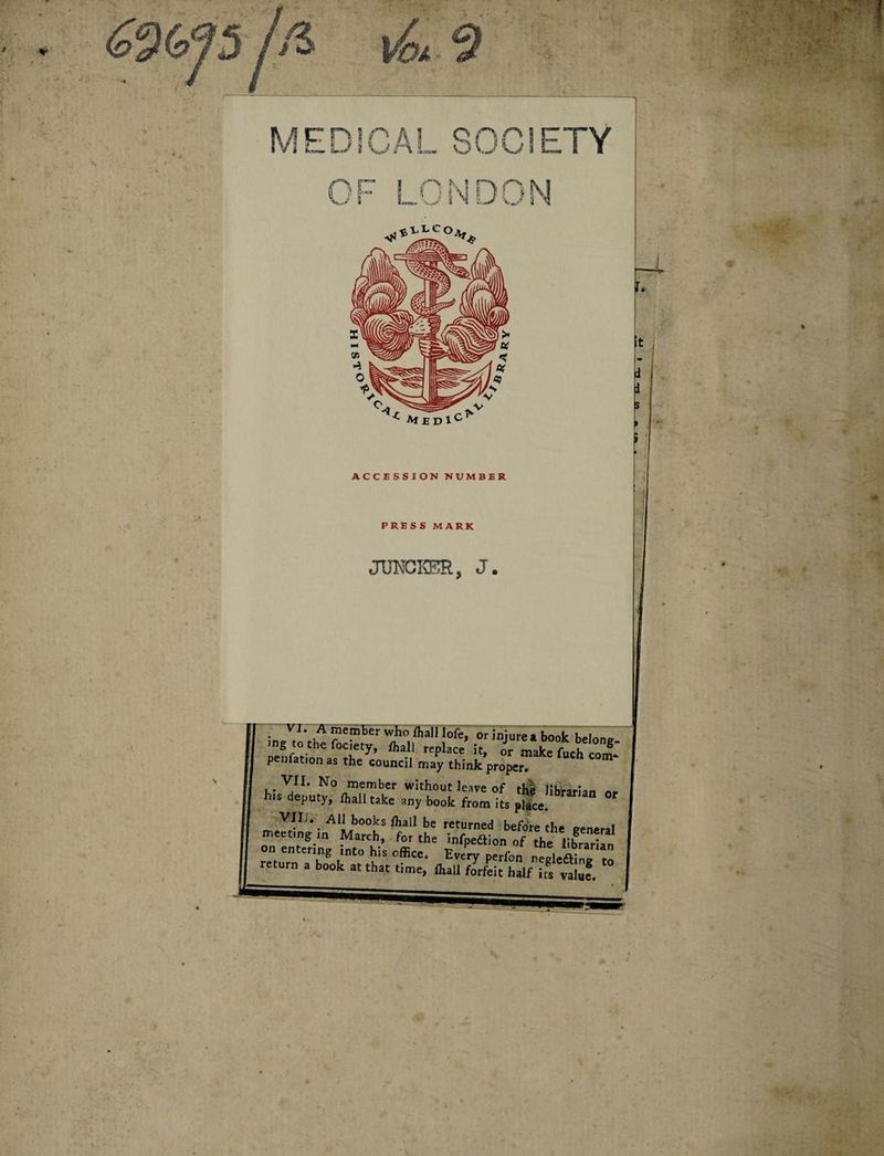 ^9 MEDICAL SOCIETY OF LONDON *• Med1C ACCESSION NUMBER PRESS MARK JUNCKSR, J. VI. A member who ffiall Jofe. or iniurea bonlc !,<»!«„ -g to the fociety, ffiall replace’ it, T make fuch com: peijfation as the council may think proper. VII. No member without leave of thl librarian n* his deputy, fhall take any book from its pSce. “ °' VIIJ. Ali books ffiall be returned before the eeneral meeting in March, for the infpedtion of the librarian on entermg mto his office. Everv nerfcn return a book at that time, fhall forfeit half ifs vllif. °