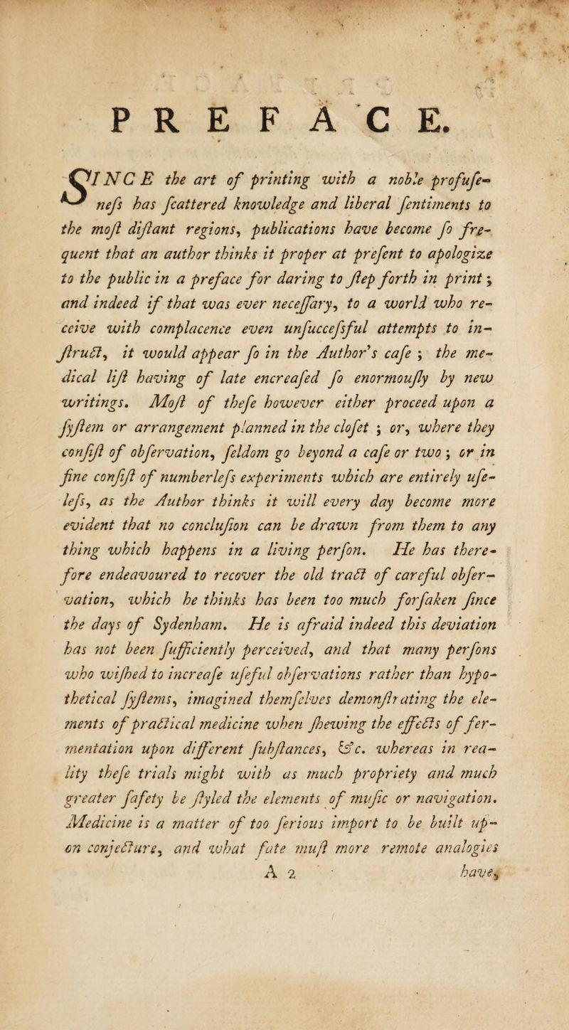 PREFACE. &amp;INCE the art of printing with a noble profufe- nefs has fatter ed knowledge and liberal fentiments to the mojl difant regions, publications have become fo fre¬ quent that an author thinks it proper at prefent to apologize to the public in a preface for daring to fep forth in print; and indeed if that was ever necejfary, to a world who re¬ ceive with complacence even unfuccefsful attempts to in- Jlrudl, it would appear fo in the Author s cafe ; the me¬ dical lijl having of late encreafed fo enormoufy by new writings. Mojl of thefe however either proceed upon a Jyfem or arrangement planned in the clofet ; or9 where they confif of obfervation, feldom go beyond a cafe or two ; or in fine confifl of numberlefs experiments which are entirely ufe- lefs9 as the Author thinks it will every day become more evident that no conclufion can be drawn from them to any thing which happens in a living perfon. He has there¬ fore endeavoured to recover the old tradl of careful obfer- vation, which he thinks has been too much forfaken fence the days of Sydenham. He is afraid indeed this deviation has not been fujficiently perceived, and that many perfons who wijhed to increafe ufeful obfervations rather than hypo¬ thetical fyflems, imagined themfelves demonfirating the ele¬ ments of practical ?nedicine when fnewing the ejfefls of fer¬ mentation upon different fubftances, &amp;c. whereas in rea¬ lity thefe trials might with as much propriety and much greater fafety be ffyled the elements of myjic or navigation. Medicine is a matter of too ferious import to be built up¬ on conjecture^ and what fate mu ft more remote analogies