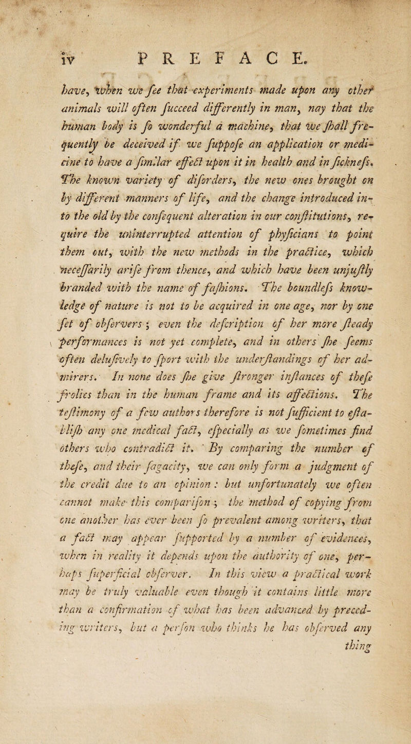 have, when we fee that experiments made upon any othef animals will often fucceed differently in many nay that the human body is fo wonderful a machine, that we Jhall fre¬ quently be deceived if we fuppofe an application or ?nedi- cine to have a fimllar effect upon it in health and in fcknefs. The known variety of diforders, the new ones brought on by different manners of lifey and the change introduced in¬ to the old by the confequent alteration in our confitutions, re¬ quire the uninterrupted attention of phyficians to point them outy with the new methods in the practice, which neceffariiy arife from thence, and which have been unjuftly branded vjith the name of fajhions, The boundlefs knoiv- ledge of nature is not to be acquired in one agey nor by one fet of obfervers ; even the defcription of her more feady performances is not yet complete^ and in others Jhe feems often delufively to [port with the underfundings of her ad¬ mirers. In none does floe give fronger infances of thefe frolics than in the human frame and its affections. The tfimony of a few authors therefore is not fuffcient to efa- biff any one medical fad, efpecially as we fometimes find others who contradict it•. ' By comparing the number of thefey and their fagacity, we can only form a judgment of the credit due to an opinion : but unfortunately zve often cannot make-this com pari [on ; the method of copying from cue another has ever been fo prevalent among writers, that a fad may appear fupporte.d by a number of evidences, zvhcn in reality it depends upon the authority of one, per¬ haps fuperficial obferver. In this view a practical work may be truly valuable even though it contains little more than a confirmation of what has been advanced by preced¬ ing zvriters, but a perjon who thinks he has obferved any thin? O