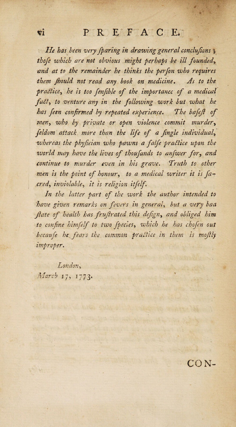 / , 4 lie has been very Jparing in dravAng general conclufions \ thofe which are not obvious might perhaps be ill founded, and at to the remainder he thinks the perfon who requires them Jhould not read any book on medicine. As to the practice.) he is too fenfible of the importance of a ?nediud fatt) to venture any in the following work but what he has feen confirmed by repeated experience. The bafejl of men, who by private or open violence commit murdery feldom attack more than the life of a fngle individual\ whereas the phyfeian who pawns a faife practice upon the world may have the lives of thoufands to anfiver fory and continue to murder even in his grave. Truth to other men is the point of honour, to a medical writer it is fa- cred, inviolable, it is religion itfelf In the latter part of the work the author intended to have given remarks on fevers in general, but a very baa fate of health has fruf rated this defgny and obliged him to confine himfelf to two fpecies, which he has chofen out bccaufe he fears the common practice in them is moftly improper. London&gt; March 17, 1773. CON-