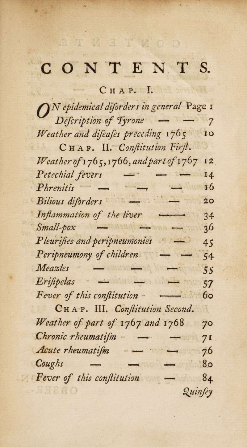 CONTENTS. Chap. L N epidemical diforders in general Page i Defer ip t ion of Tyrone — — 7 Weather and difeafes preceding 1765 10 Chap. II. Conftitution Fir ft. Weather ofiy6 5,17 66, and part of 1767 12 Petechial fevers — — - — H P lire nit is ' —- —r — l6 Bilious diforders — — 20 Inflammation of the liver - 34 Small-pox ■— <—■ — 36 Fleurijies andperipneumonies — 45 Peripneumony of children — — 54 Meazles — — — 55 £ rifipelas — —■ — 57 Fever of this conftitution ■ « 60 Chap. III. Conftitution Second. . ‘ Weather of part of 1767 and 1768 70 Chronic rheumatifm Acute rheumatifm — Coughs — — Fever of this conftitution