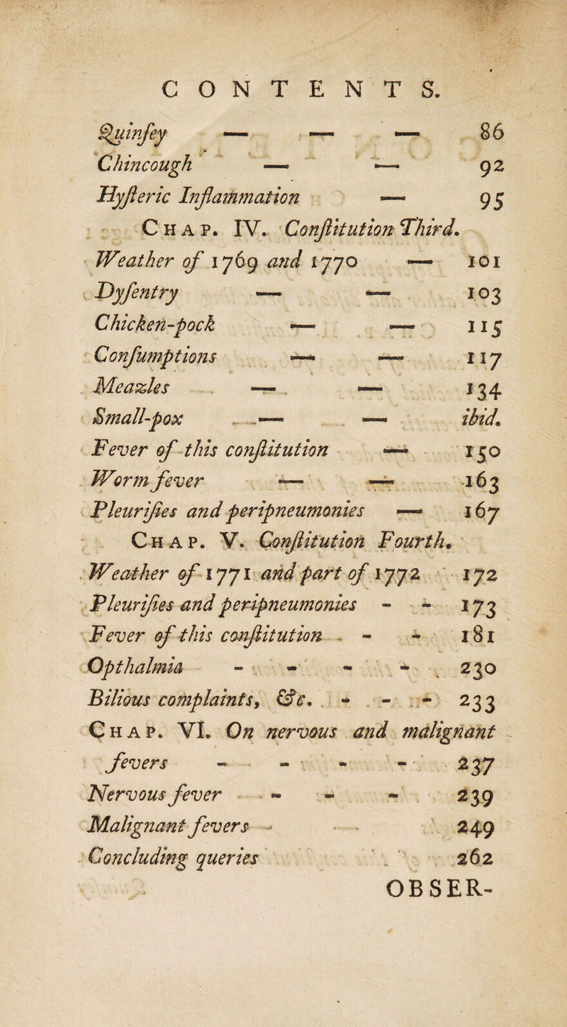 Sluinfey — •— — Chin cough — ~ 92 Hyfleric Inflammation — 95 Chap. IV. Conflitution Third. Weather of 1769 and 1770 — 101 Dyfentry ~ ™ 103 Chicken-pock -— 115 Gonfumptions — —• 117 * * \ . &gt; Meazles ~ — 13 4 Smallpox .■—■ —- ibid\ Fever of this conflitution 150 Worm fever — — 163 Pleurifles andperipneumomes —* 167 Chap. V. Conflitution Fourth. Weather of 1771 and part of 1772 172 Pleurifles and peripneumomes - - 173 Fever of this conflitution - - 181 Opthalmia - - - * 230 Bilious complaints, fsV, - - - 233 Chap. VI. O# nervous and malignant fevers - - * - 237 Nervous fever « - - 239 Malignant fevers - 249 Concluding queries 262 OBSER-