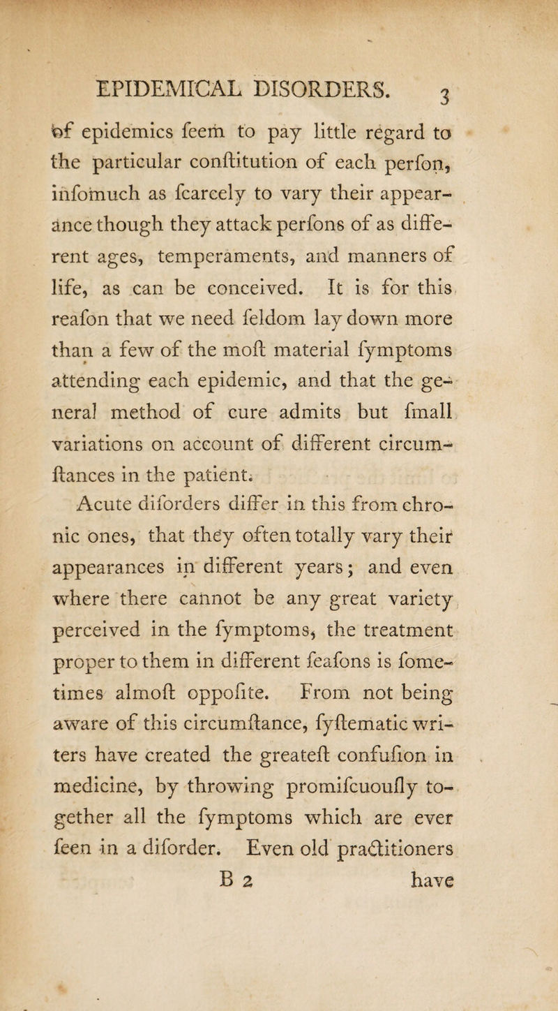 frf epidemics feem to pay little regard to the particular conftitution of each perfon, infomuch as fcareely to vary their appear¬ ance though they attack perfons of as diffe¬ rent ages, temperaments, and manners of life, as can be conceived. It is for this reafon that we need feldom lay down more than a few of the mo ft material fymptoms attending each epidemic, and that the ge¬ neral method of cure admits but fmall variations on account of different circum- ftances in the patient. Acute diforders differ in this from chro¬ nic ones, that they often totally vary their appearances in different years; and even \ where there cannot be any great variety perceived in the fymptoms* the treatment proper to them in different feafons is fome- times almoft oppofite. Erom not being awrare of this circumftance, fyftematic wri¬ ters have created the greateft confufion in medicine, by throwing promifcuoufly to¬ gether all the fymptoms wThich are ever feen in a diforder. Even old practitioners B 2 have