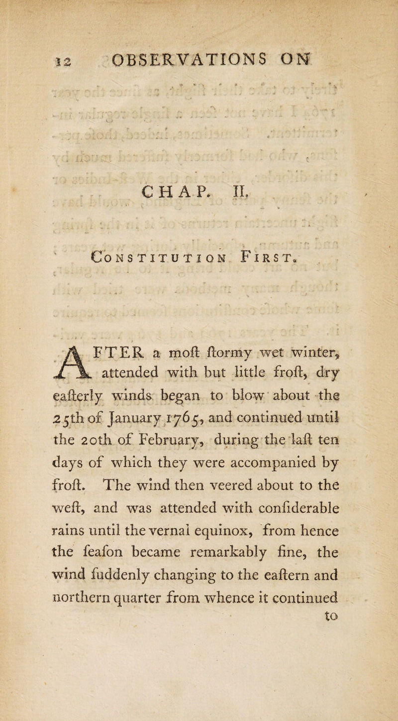 t CHAP. IL Constitution First, AFTER a moft ftormy wet winter, attended with but little froft, dry eafterly winds began to blow about the 25th of January 1765, and continued until the 20th of February, during the laft ten days of which they were accompanied by froft. The wind then veered about to the * r weft, and was attended with conftderabie rains until the vernal equinox, from hence the feafon became remarkably fine, the wind fuddenly changing to the eaftern and northern quarter from whence it continued to
