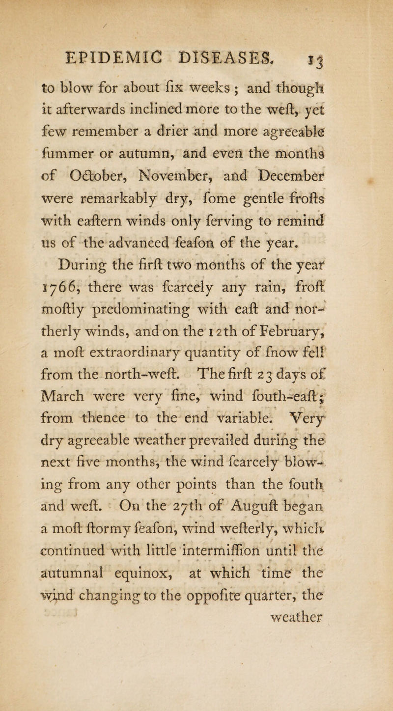 / EPIDEMIC DISEASES. 13 to blow for about fix weeks ; and though it afterwards inclined more to the weft, yet few remember a drier and more agreeable fummer or autumn, and even the months of G&amp;ober, November, and December i* « « rr « ** were remarkably dry, fome gentle frofts Jr * ' * 9 * with eaftern winds only ferving to remind us of the advanced feafon of the yean During the firft two months of the year 1766, there was fcarcely any rain, froft moftly predominating with eaft and nor¬ therly winds, and on the 12 th of February, a moft extraordinary quantity of fnow fell from the north-weft. The firft 2 3 days of , * * ** March were very fine, wind fouth-eaft; from thence to the end variable. Very dry agreeable weather prevailed during the * # * f * .*• - «* next five months, the wind fcarcely blow¬ ing from any other points than the fouth and weft. On the 27th of Auguft began a moft ftormy feafon, wind wefterly, which continued with little intermiffion until the 9 e * • • ^ ♦* autumnal equinox, at which time the wind changing to the oppofite quarter, the weather