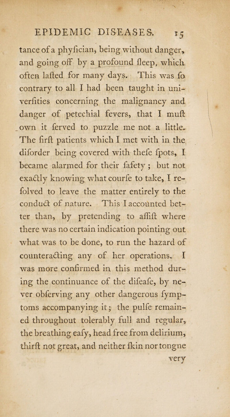 EPIDEMIC DISEASES, *5 tance of a phyfician, being without danger, and going off by a profound deep, which often laded for many days. This was fa contrary to all I had been taught in uni- verfities concerning the malignancy and danger of petechial fevers, that I mud own it ferved to puzzle me not a little- The firft patients which I met with in the diforder being covered with thefe fpots, I became alarmed for their fafety ; but not exactly knowing what courfe to take, I re- folved to leave the matter entirely to the condudt of nature. This I accounted bet¬ ter than, by pretending to aflid where there was no certain indication pointing out what was to be done, to run the hazard of counteracting any of her operations. I was more confirmed in this method dur¬ ing the continuance of the difeafe, by ne¬ ver obferving any other dangerous fymp- toms accompanying it; the pulfe remain¬ ed throughout tolerably full and regular, the breathing eafy, head free from delirium, third not great, and neither {kin nor tongue very