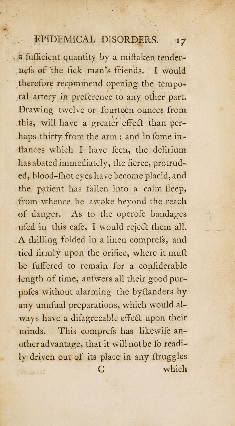 '7 a fufficient. quantity by a miftaken tender- nefs of the lick man’s friends. I would l therefore recommend opening the tempo- * “ &amp; ral artery in preference to any other part. Drawing twelve or fourteen ounces from this, will have a greater effect than per- . haps thirty from the arm : and in fome in- ftances which I have feen, the delirium has abated immediately, the fierce, protrud¬ ed, blood-fhot eyes have become placid, and the patient has fallen into a calm fleep, from whence he awoke beyond the reach of danger. As to the operofe bandages ufed in this cafe, I would rejed: them all. A fhillirtg folded in a linen comprefs, and tied firmly upon the orifice, where it muff be fuffered to remain for a confiderable length of time, anfwers all their good pur- pofes without alarming the byftanders by any unufual preparations, which would al¬ ways have a difagreeable effedf upon their minds. This comprefs has likewife an¬ other advantage, that it will not be fo readi¬ ly driven out of its place in any ftruggles C which