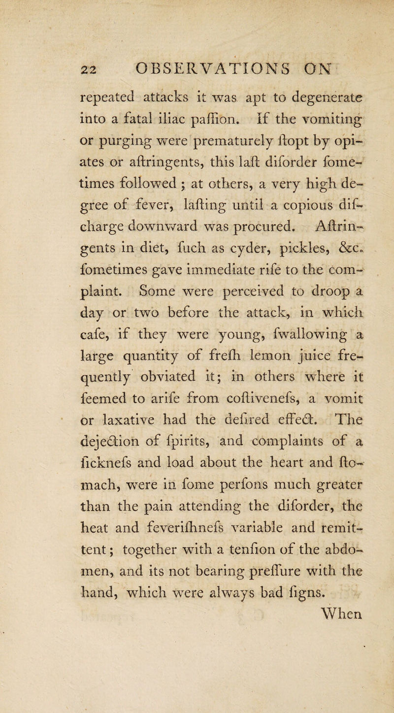 repeated attacks it was apt to degenerate into a fatal iliac paftion. If the vomiting or purging were prematurely ftopt by opi¬ ates or aftringents, this laft diforder fome- times followed ; at others, a very high de¬ gree of fever, lafting until a copious dis¬ charge downward was procured. Aftrin¬ gents in diet, ftich as cyder, pickles, &c* fometimes gave immediate rife to the com¬ plaint. Some were perceived to droop a day or two before the attack, in which cafe, if they were young, fwallowing a large quantity of fre£h lemon juice fre¬ quently obviated it; in others where it feemed to arife from coftivenefs, a vomit or laxative had the defired efFedh The dejeftion of fpirits, and complaints of a ficknefs and load about the heart and fto- mach, were in fome perfons. much greater than the pain attending the diforder, the heat and feverhhnefs variable and remit¬ tent ; together wdth a tenfion of the abdo¬ men, and its not bearing preflure with the hand, which were always bad figns. When