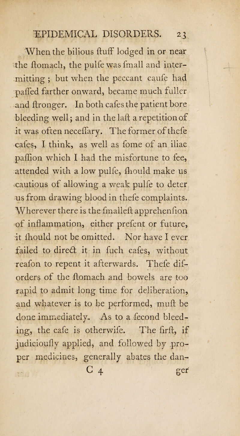 When the bilious fluff lodged in or near the ftomach, the pulfe was fmall and inter¬ mitting ; but when the peccant caufe had paffed farther onward, became much fuller and ftronger. In both cafes the patient bore bleeding well; and in the laft a repetition of it was often neceffary. The former of thefe cafes, I think, as well as fome of an iliac paflion which I had the misfortune to fee, attended with a low pulfe, fhould make us cautious of allowing a weak pulfe to deter us from drawing blood in thefe complaints. Wherever there is the fmaileft apprehenfion of inflammation, either prefent or future, it fhould not be omitted. Nor have I ever failed to direT it in fuch cafes, without reafon to repent it afterwards. Thefe dif- c orders of the ftomach and bowels are too rapid to admit long time for deliberation, and whatever is to be performed, rnuft be done immediately. As to a fecond bleed¬ ing, the cafe is otherwife. The firft, if judicioufly applied, and followed by pro¬ per medicines, generally abates the dan- C 4 ger