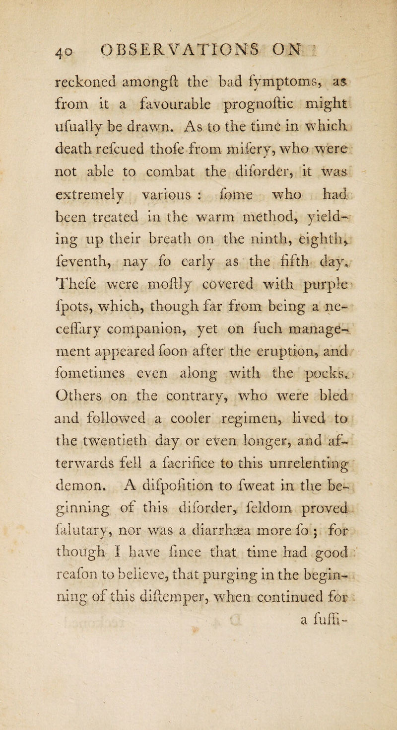 reckoned amongft the bad fymptoms, as from it a favourable prognoftic might ufually be drawn. As to the time in which death refcued thofe from mifery, who were not able to combat the diforder, it was extremely various : feme who had been treated in the warm method, yield¬ ing up their breath on the ninth, eighth,, feventh, nay fo early as the fifth day. Thefe were moftly covered with purple fpots, which, though far from being a ne- ceffary companion, yet on fuch manage¬ ment appeared foon after the eruption, and fometimes even along with the pocks. Others on the contrary, who were bled and followed a cooler regimen, lived to the twentieth day or even longer, and af¬ terwards fell a facrifice to this unrelenting demon, A difpofition to fweat in the be¬ ginning of this diforder, feldom proved falutary, nor was a diarrhoea more fo ; for though I have fince that time had good reafon to believe, that purging in the begin¬ ning of this diflemper, when continued for a fuffi-