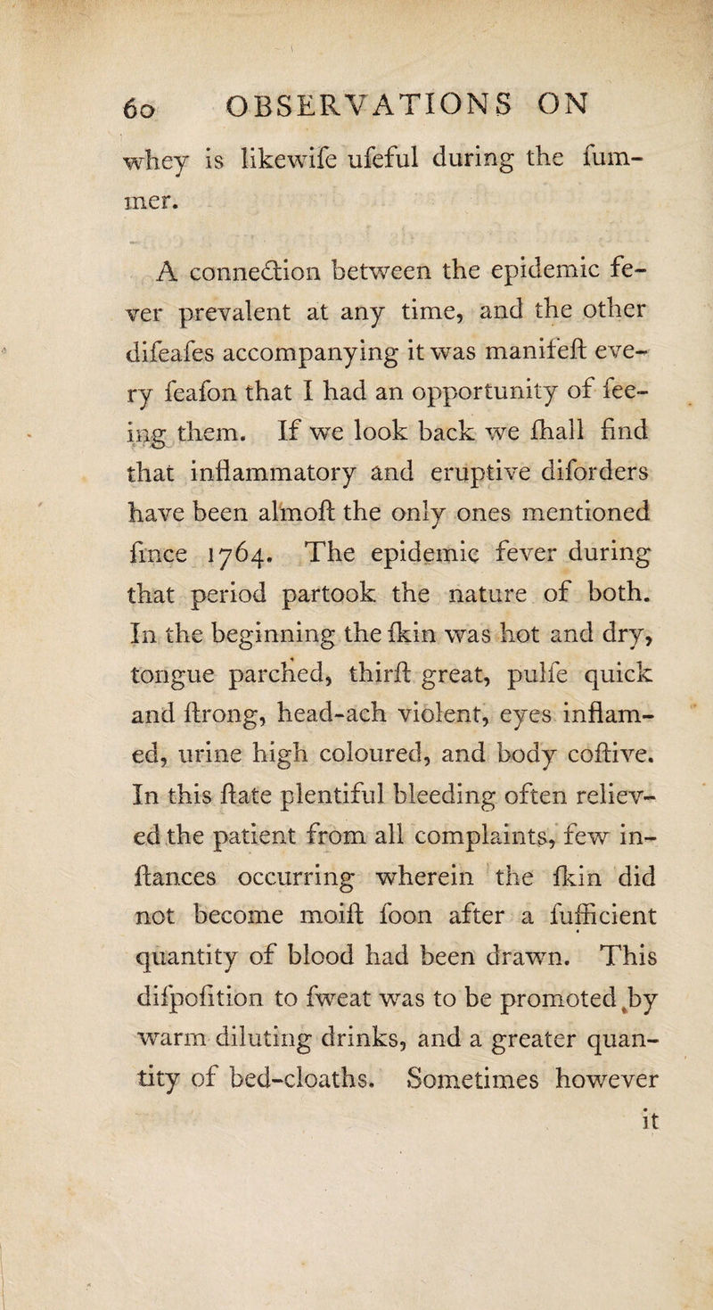 ( 60 OBSERVATIONS ON whey is likewife ufeful during the fum- iner. A connection between the epidemic fe¬ ver prevalent at any time, and the other difeafes accompanying it was manifeft eve¬ ry feafon that I had an opportunity of fee¬ ing them. If we look back we ihali find that inflammatory and eruptive diforders have been almoft the only ones mentioned fince 1764. The epidemic fever during that period partook the nature of both. In the beginning the fkin was hot and dry, tongue parched, thirft great, pulfe quick and ftrong, head-ach violent, eyes inflam¬ ed, urine high coloured, and body coftive. In this ftate plentiful bleeding often reliev¬ ed the patient from all complaints, few in- ftances occurring wherein the fkin did not become moift foon after a fufficient « quantity of blood had been drawn. This difpofition to fweat was to be promoted hy warm diluting drinks, and a greater quan¬ tity of bed-cloaths. Sometimes however it