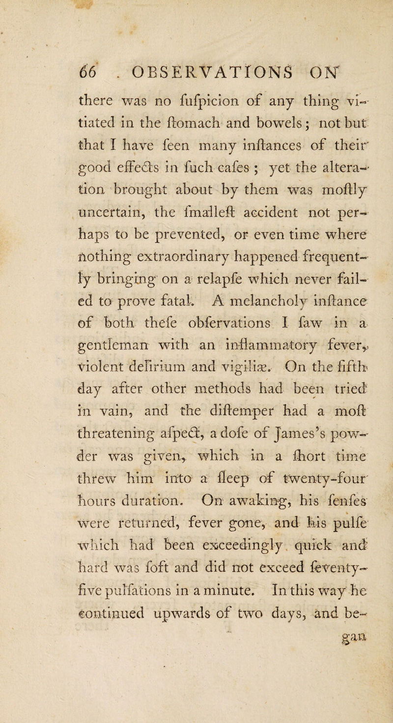 there was no fufpicion of any thing vi¬ tiated in the ftomach and bowels; not but that I have feen many inftances of their good effects in fuch cafes ; yet the altera-' tion brought about by them was moftly uncertain, the final-left accident not per¬ haps to be prevented, or even time where nothing extraordinary happened frequent¬ ly bringing on a relapfe which never fail¬ ed to prove fatal, A melancholy inftance of both thefe obfervations I faw in a gentleman with an inflammatory feverr violent delirium and vigilise. On the fifth- day after other methods had been tried in vain, and the diftemper had a moft threatening afpedf, a dofe of James’s pow¬ der was given, which in a ihort time threw him into a fleep of twenty-four hours duration. On awaking, his fenfes were returned, fever gone, and his pulfe which had been exceedingly quick and hard was foft and did not exceed feventy- five pulfations in a minute. In this way he continued upwards of two days, and be-