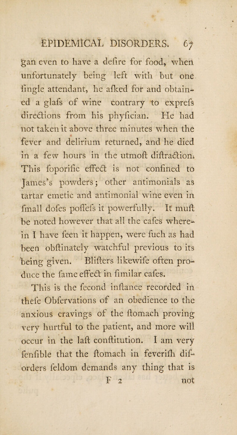 jgan even to have a deft re for food, when unfortunately being left with but one iingle attendant, he afked for and obtain- ed a glafs of wine contrary to exprefs directions from his phyfician. He had not taken it above three minutes when the fever and delirium returned, and he died in a few hours in the utmoft diftra&amp;iom This foporific effedt is not confined to James’s powders; other antimonials as tartar emetic and antimonial wine even in fmall dofes poflefs it powerfully. It muft be noted however that all the cafes where¬ in I have feen it happen, were fuch as had been obftinately watchful previous to its being given. Blifters likewife often pro¬ duce the fame effeCt in fimilar cafes. This is the fecond inftance recorded in thefe Obfervations of an obedience to the anxious cravings of the ftomach proving very hurtful to the patient, and more will occur in the laft conftitution. I am very fenfible that the ftomach in feverifh dif- orders feldom demands any thing that is F 2 not