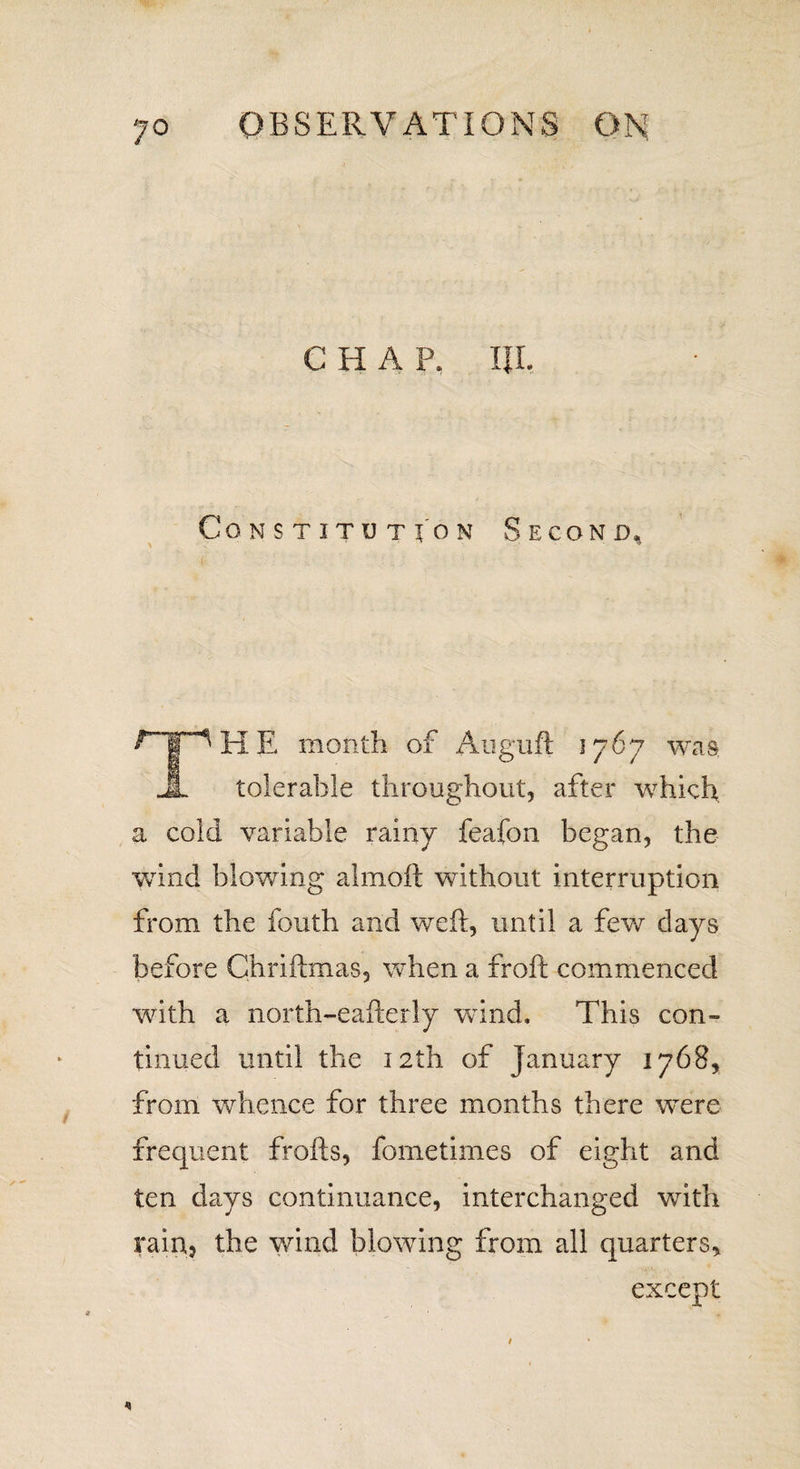 CHAP. IJI, Constitution Second, ^HE month of Auguft 1767 was JL tolerable throughout, after which a cold variable rainy feafon began, the wind blowing almoft without interruption from the fouth and weft, until a few days before Chriftmas, when a froft commenced with a north-eafterly wind. This con- tinned until the 12th of January 1768, from whence for three months there w^ere frequent frofts, fometimes of eight and ten days continuance, interchanged with rain, the wind blowing from all quarters. except