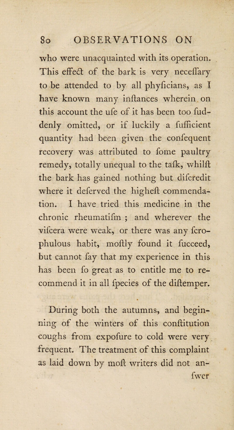 who were unacquainted with its operation. This effedt of the bark is very neceffary to be attended to by all phyficians, as I have known many inftances wherein on this account the ufe of it has been too fud- denly omitted, or if luckily a fufficient quantity had been given the confequent recovery was attributed to fome paultry remedy, totally unequal to the talk, whilft the bark has gained nothing but difcredit where it deferved the higheft commenda¬ tion. I have tried this medicine in the chronic rheumatifm ; and wherever the vifcera were weak, or there was any fcro- phulous habit, moftly found it fucceed, but cannot fay that my experience in this has been fo great as to entitle me to re¬ commend it in all fpecies of the diftemper. # During both the autumns, and begin¬ ning of the winters of this conftitution coughs from expofure to cold were very frequent. The treatment of this complaint as laid down by moll writers did not an- fwer