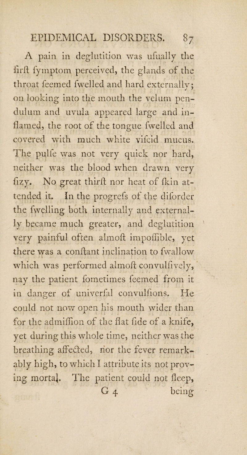 A pain in deglutition was ufually the firft fymptom perceived, the glands of the throat feemed fwelled and hard externally; on looking into the mouth the velum pen¬ dulum and uvula appeared large and in¬ flamed, the root of the tongue fwelled and covered with much white vifcid mucus. The pulfe was not very quick nor hard, neither was the blood when drawn very frzy. No great thirft nor heat of fkin at¬ tended it. In the progrefs of the diforder • 1 A ' 2 *■ J • &lt;. - * ...... the fwelling both internally and external¬ ly became much greater, and deglutition very painful often almoft impoffible, yet there was a conftant inclination to fwallow which was performed almoft convulfively, nay the patient fometimes feemed from it in danger of univerfal convulfions. He could not now open his mouth wider than for the admiffion of the flat fide of a knife, yet during this whole time, neither was the breathing affedted, nor the fever remark¬ ably high, to which I attribute its not prov¬ ing mortaj. The patient could not fieep, G 4 being